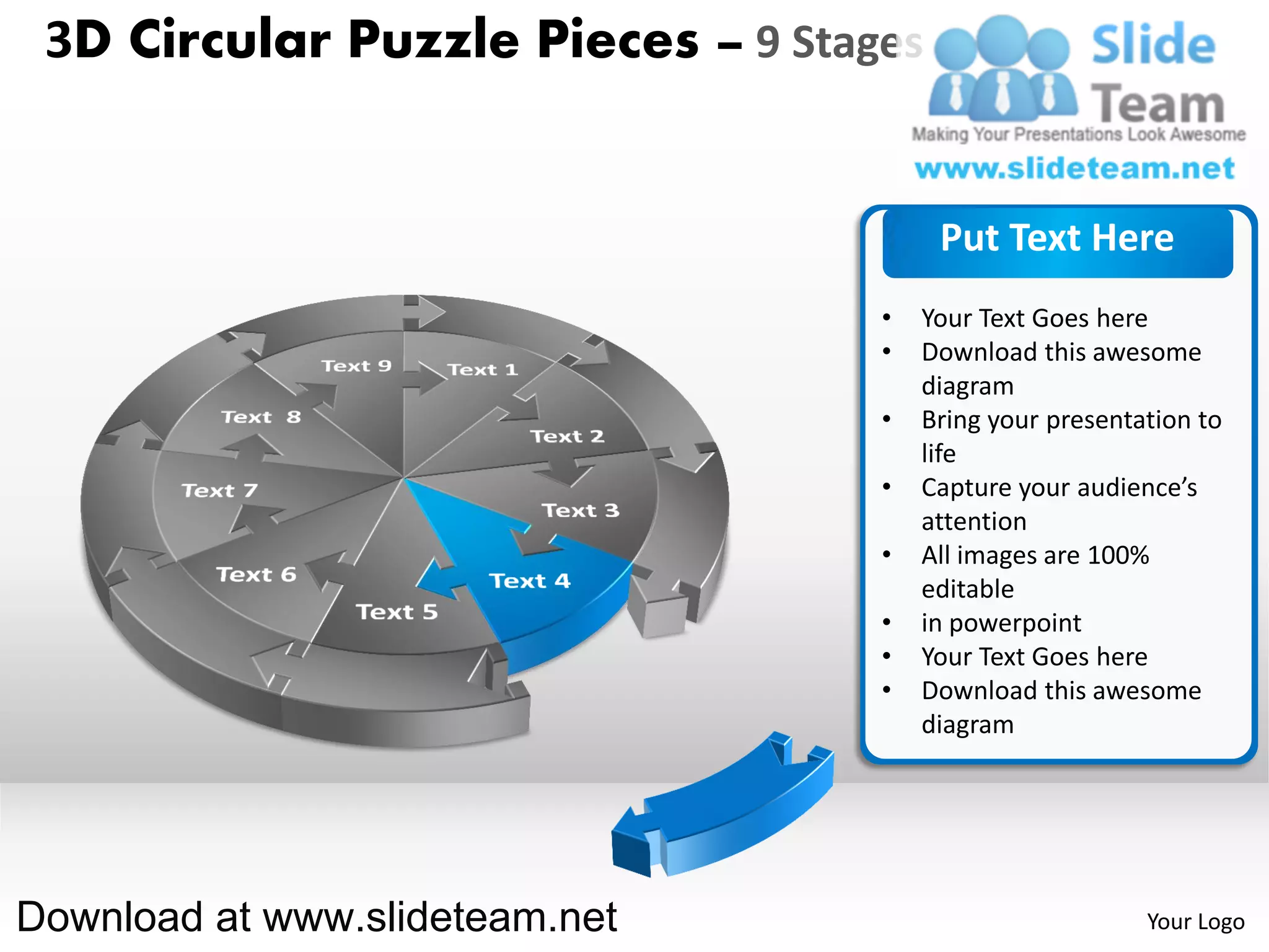 3D Circular Puzzle Pieces – 9 Stages


                                        Put Text Here
                                   •   Your Text Goes here
                                   •   Download this awesome
                                       diagram
                                   •   Bring your presentation to
                                       life
                                   •   Capture your audience’s
                                       attention
                                   •   All images are 100%
                                       editable
                                   •   in powerpoint
                                   •   Your Text Goes here
                                   •   Download this awesome
                                       diagram




Download at www.slideteam.net                             Your Logo
 