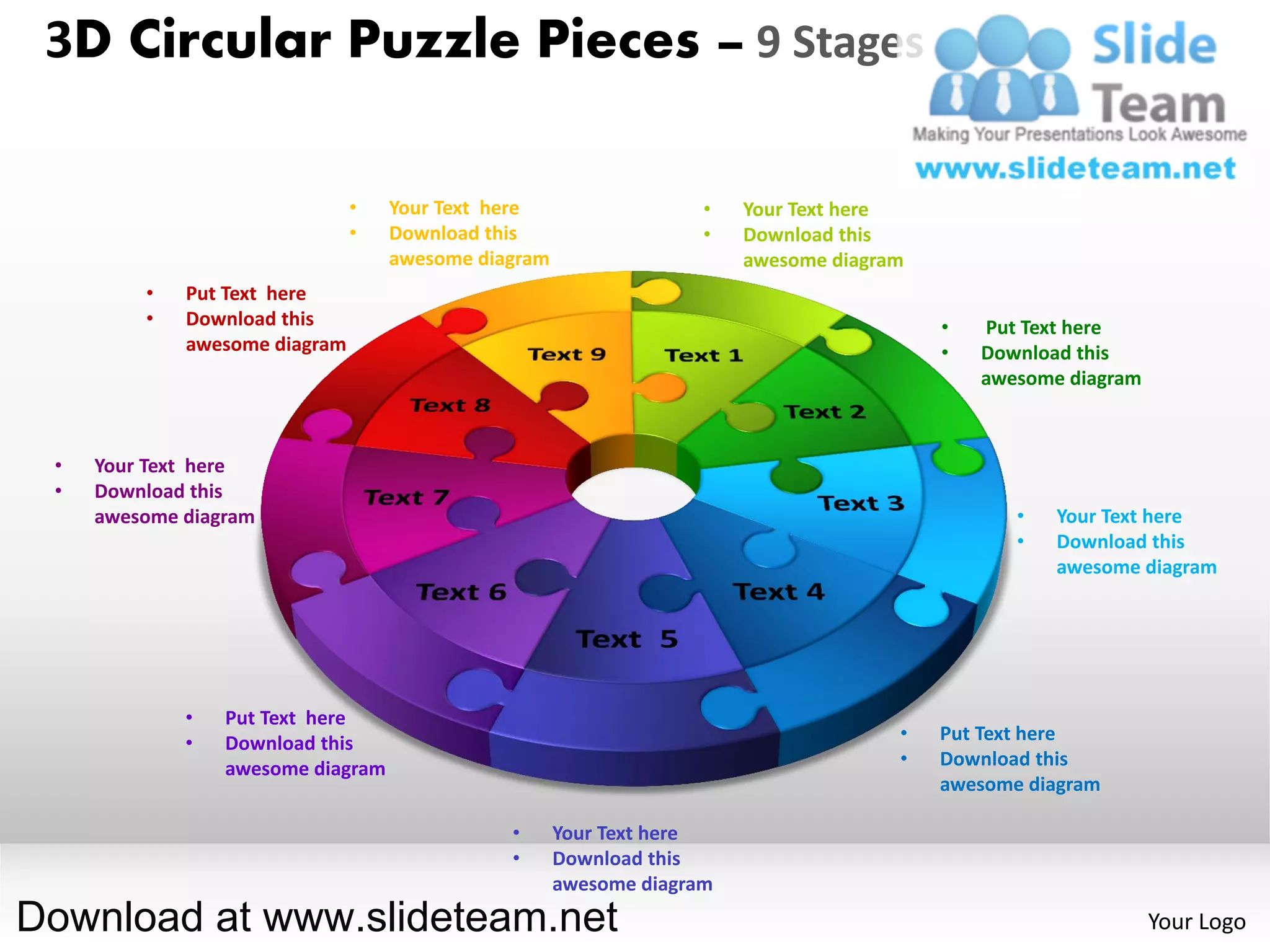 3D Circular Puzzle Pieces – 9 Stages

                               •   Your Text here                  •   Your Text here
                               •   Download this                   •   Download this
                                   awesome diagram                     awesome diagram
         •   Put Text here
         •   Download this                                                               •   Put Text here
             awesome diagram                                                             •   Download this
                                                                                             awesome diagram



 •   Your Text here
 •   Download this
     awesome diagram                                                                            •   Your Text here
                                                                                                •   Download this
                                                                                                    awesome diagram




             •   Put Text here
             •   Download this                                                       •   Put Text here
                 awesome diagram                                                     •   Download this
                                                                                         awesome diagram

                                              •      Your Text here
                                              •      Download this
                                                     awesome diagram
Download at www.slideteam.net                                                                                  Your Logo
 