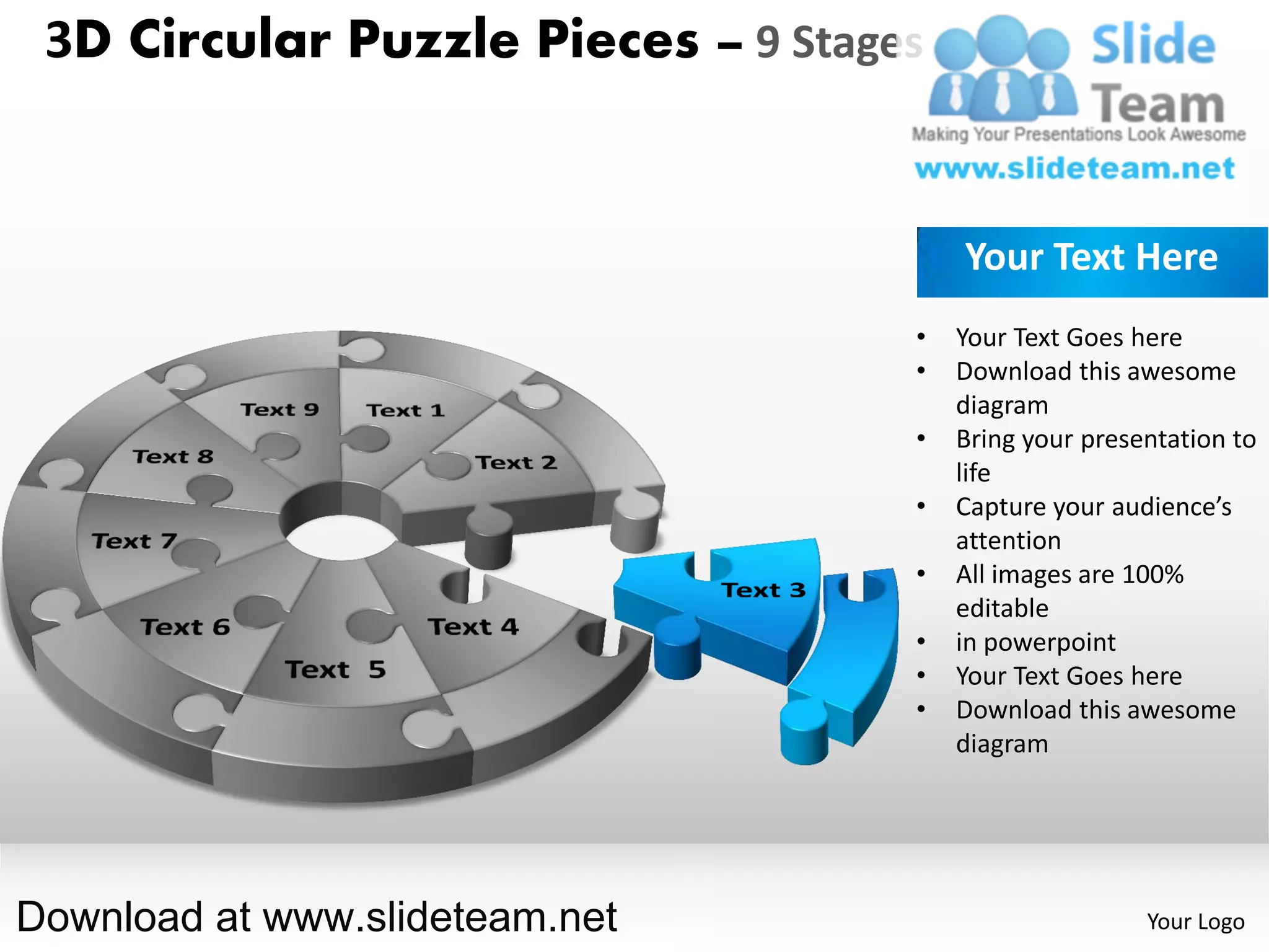 3D Circular Puzzle Pieces – 9 Stages


                                        Your Text Here
                                    •   Your Text Goes here
                                    •   Download this awesome
                                        diagram
                                    •   Bring your presentation to
                                        life
                                    •   Capture your audience’s
                                        attention
                                    •   All images are 100%
                                        editable
                                    •   in powerpoint
                                    •   Your Text Goes here
                                    •   Download this awesome
                                        diagram




Download at www.slideteam.net                           Your Logo
 