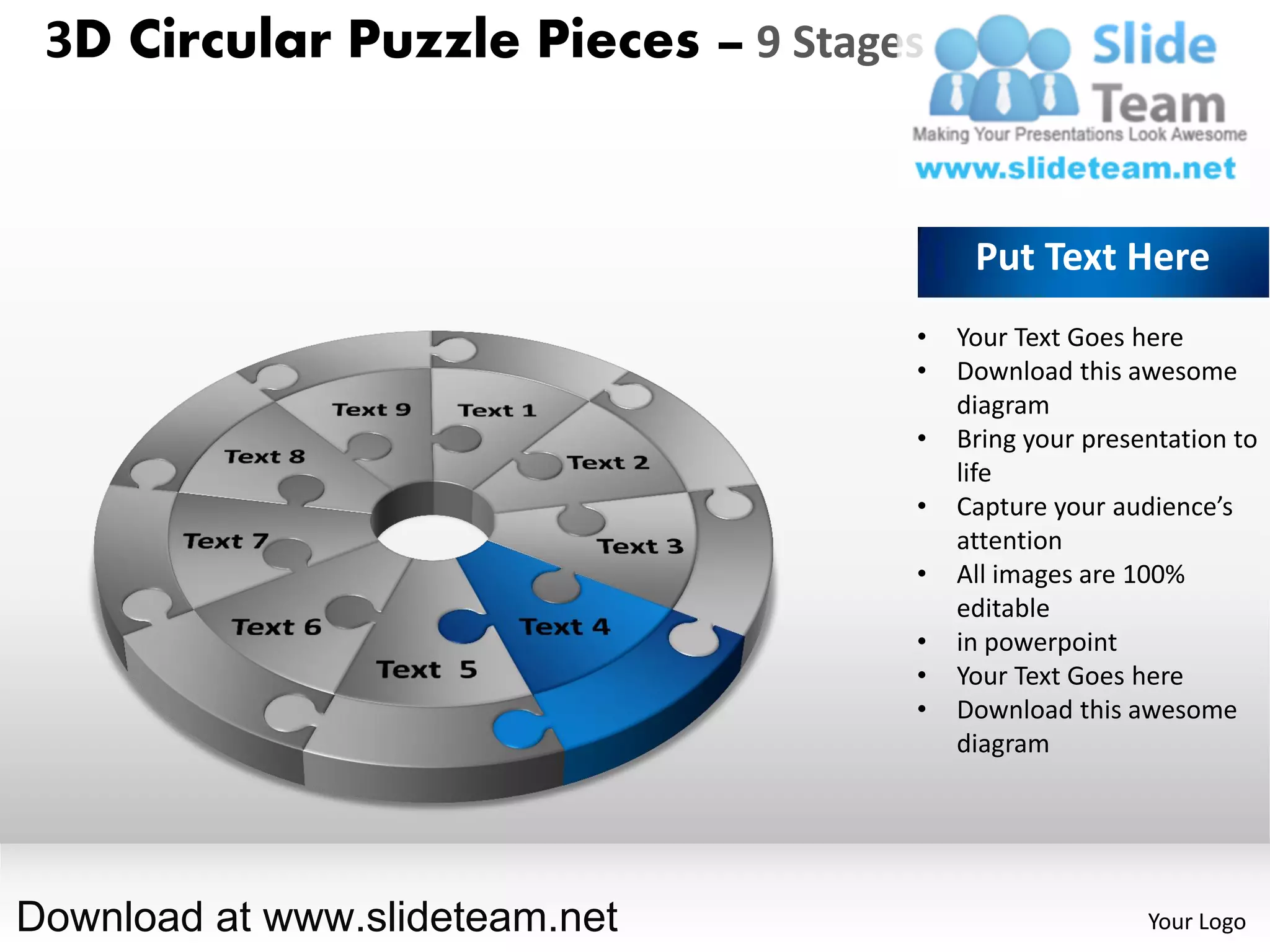 3D Circular Puzzle Pieces – 9 Stages


                                         Put Text Here
                                    •   Your Text Goes here
                                    •   Download this awesome
                                        diagram
                                    •   Bring your presentation to
                                        life
                                    •   Capture your audience’s
                                        attention
                                    •   All images are 100%
                                        editable
                                    •   in powerpoint
                                    •   Your Text Goes here
                                    •   Download this awesome
                                        diagram




Download at www.slideteam.net                           Your Logo
 