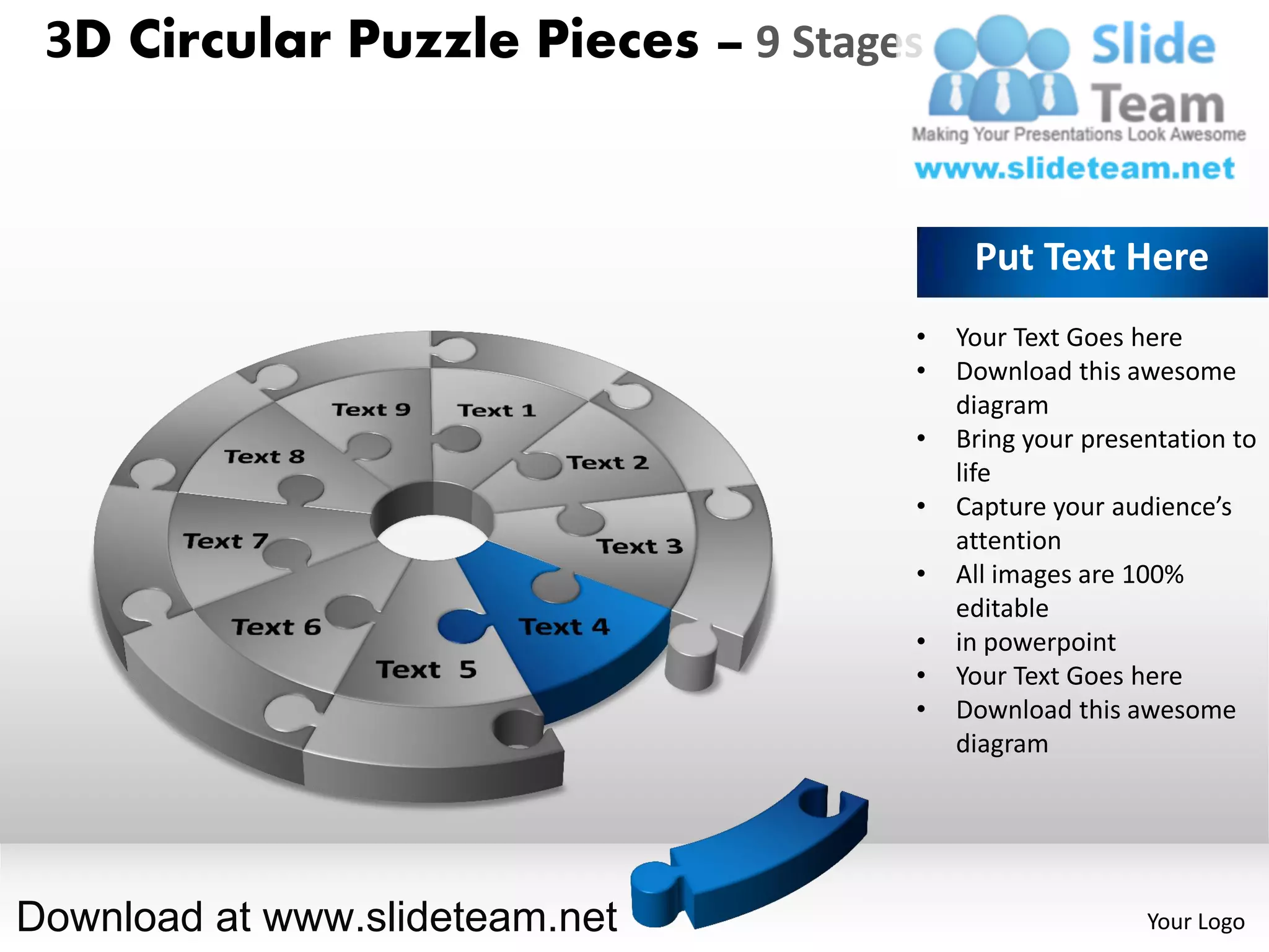 3D Circular Puzzle Pieces – 9 Stages


                                         Put Text Here
                                    •   Your Text Goes here
                                    •   Download this awesome
                                        diagram
                                    •   Bring your presentation to
                                        life
                                    •   Capture your audience’s
                                        attention
                                    •   All images are 100%
                                        editable
                                    •   in powerpoint
                                    •   Your Text Goes here
                                    •   Download this awesome
                                        diagram




Download at www.slideteam.net                           Your Logo
 