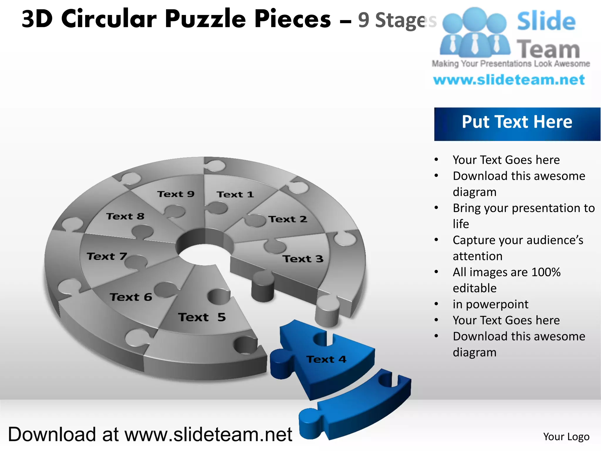 3D Circular Puzzle Pieces – 9 Stages


                                         Put Text Here
                                    •   Your Text Goes here
                                    •   Download this awesome
                                        diagram
                                    •   Bring your presentation to
                                        life
                                    •   Capture your audience’s
                                        attention
                                    •   All images are 100%
                                        editable
                                    •   in powerpoint
                                    •   Your Text Goes here
                                    •   Download this awesome
                                        diagram




Download at www.slideteam.net                           Your Logo
 