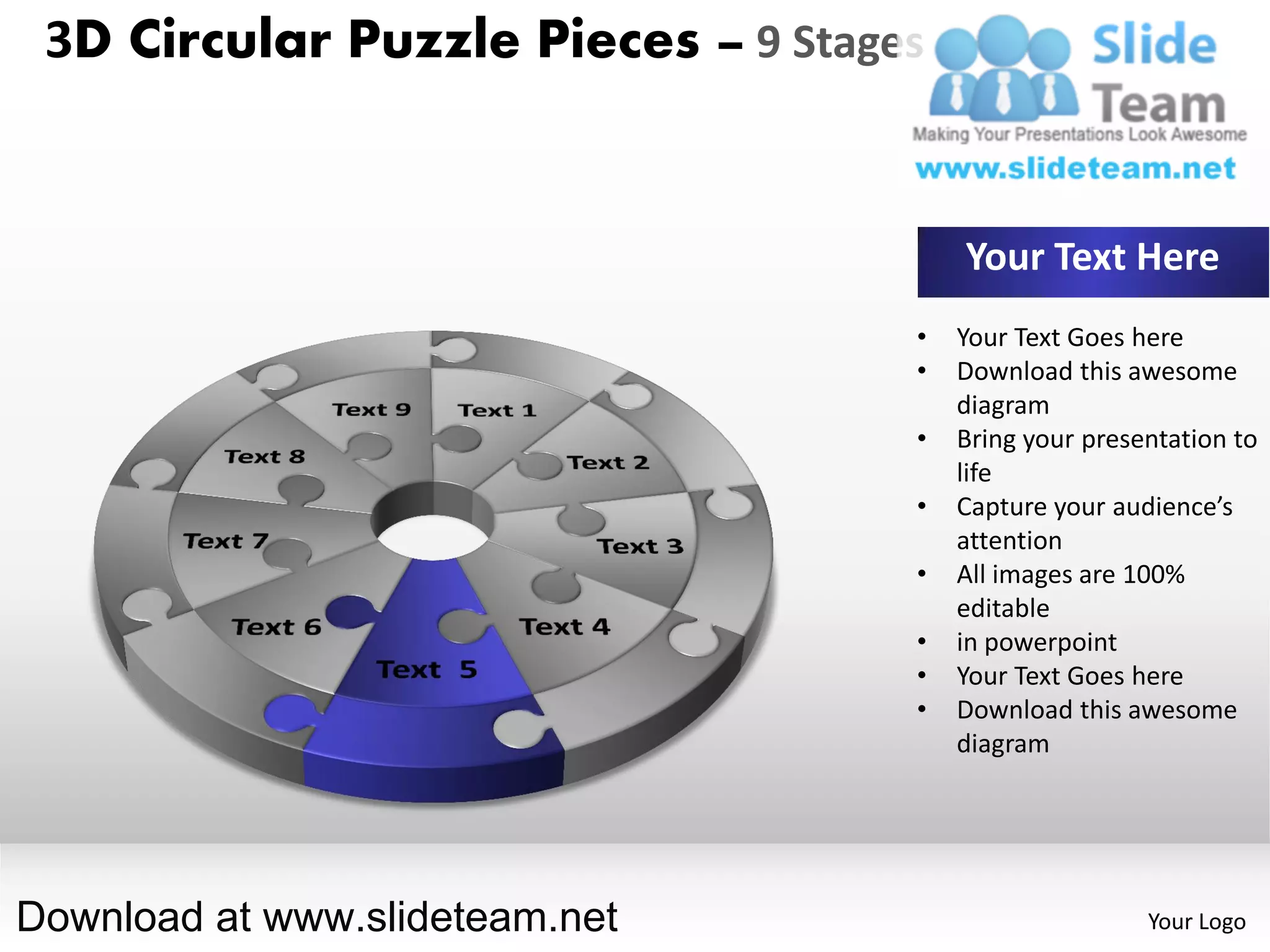 3D Circular Puzzle Pieces – 9 Stages


                                        Your Text Here
                                    •   Your Text Goes here
                                    •   Download this awesome
                                        diagram
                                    •   Bring your presentation to
                                        life
                                    •   Capture your audience’s
                                        attention
                                    •   All images are 100%
                                        editable
                                    •   in powerpoint
                                    •   Your Text Goes here
                                    •   Download this awesome
                                        diagram




Download at www.slideteam.net                           Your Logo
 