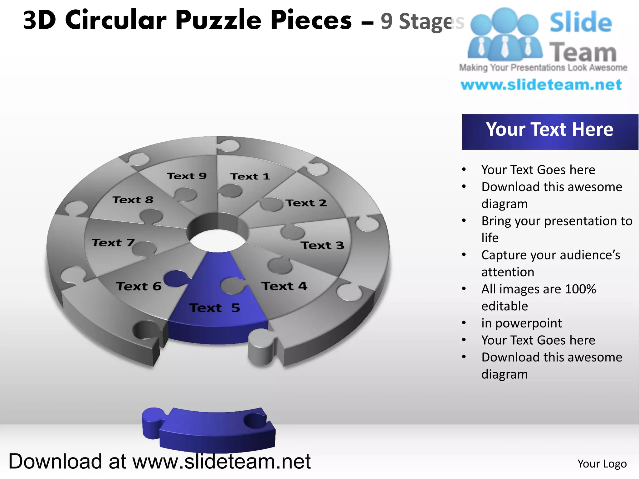 3D Circular Puzzle Pieces – 9 Stages


                                        Your Text Here
                                    •   Your Text Goes here
                                    •   Download this awesome
                                        diagram
                                    •   Bring your presentation to
                                        life
                                    •   Capture your audience’s
                                        attention
                                    •   All images are 100%
                                        editable
                                    •   in powerpoint
                                    •   Your Text Goes here
                                    •   Download this awesome
                                        diagram




Download at www.slideteam.net                           Your Logo
 