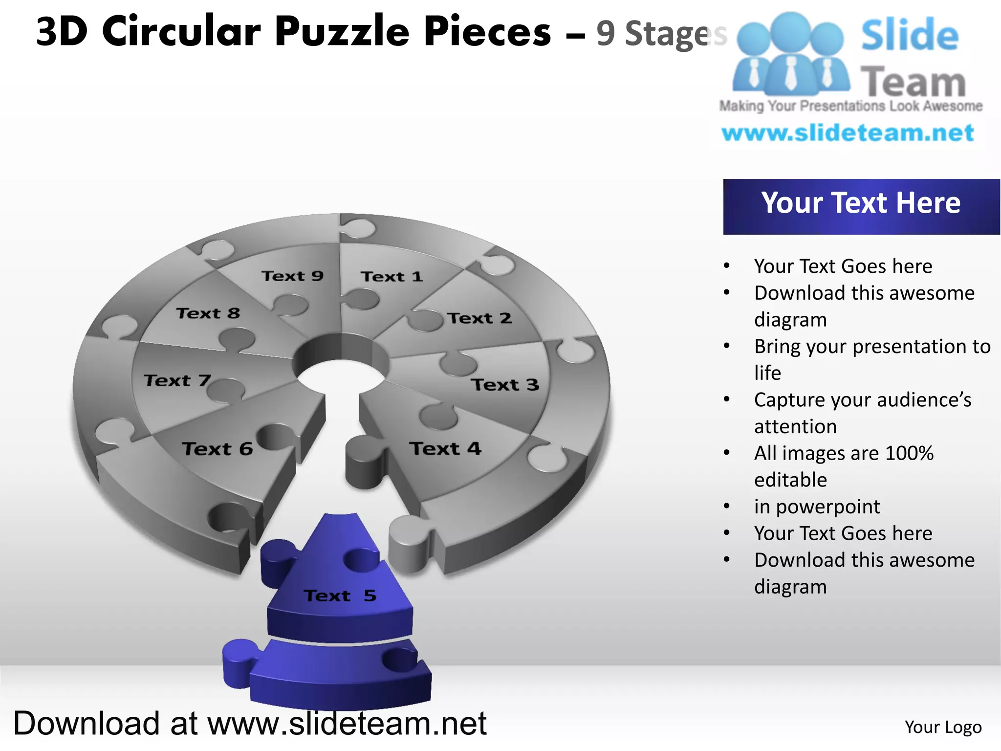 3D Circular Puzzle Pieces – 9 Stages


                                        Your Text Here
                                    •   Your Text Goes here
                                    •   Download this awesome
                                        diagram
                                    •   Bring your presentation to
                                        life
                                    •   Capture your audience’s
                                        attention
                                    •   All images are 100%
                                        editable
                                    •   in powerpoint
                                    •   Your Text Goes here
                                    •   Download this awesome
                                        diagram




Download at www.slideteam.net                           Your Logo
 