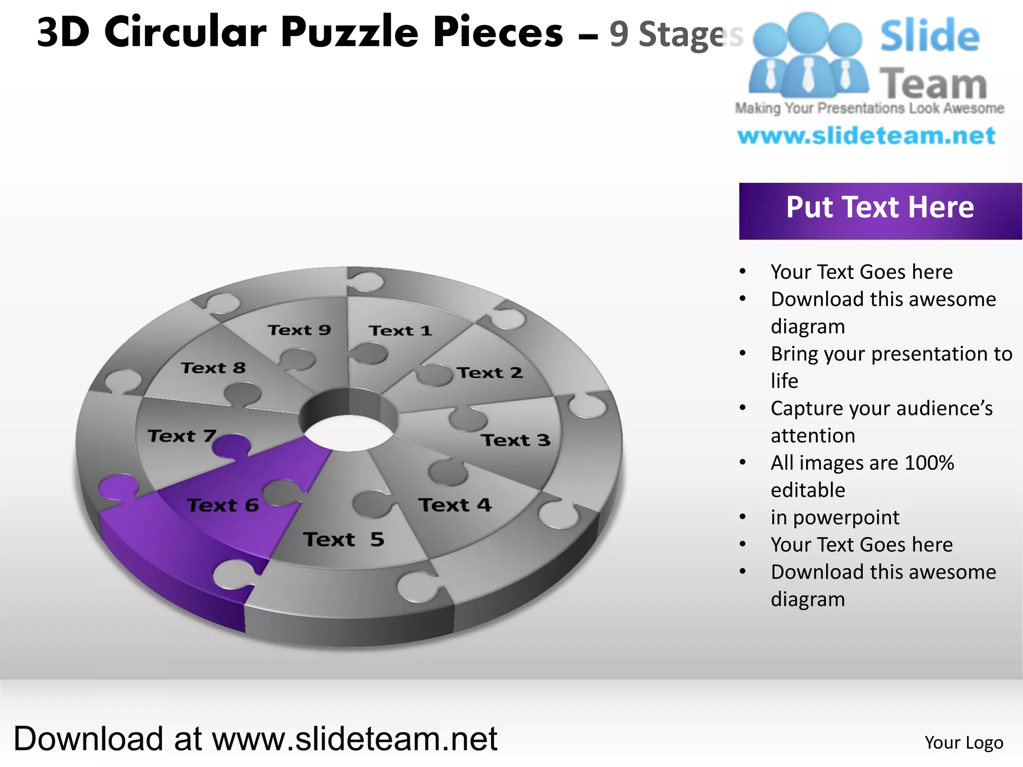 3D Circular Puzzle Pieces – 9 Stages


                                         Put Text Here
                                    •   Your Text Goes here
                                    •   Download this awesome
                                        diagram
                                    •   Bring your presentation to
                                        life
                                    •   Capture your audience’s
                                        attention
                                    •   All images are 100%
                                        editable
                                    •   in powerpoint
                                    •   Your Text Goes here
                                    •   Download this awesome
                                        diagram




Download at www.slideteam.net                           Your Logo
 