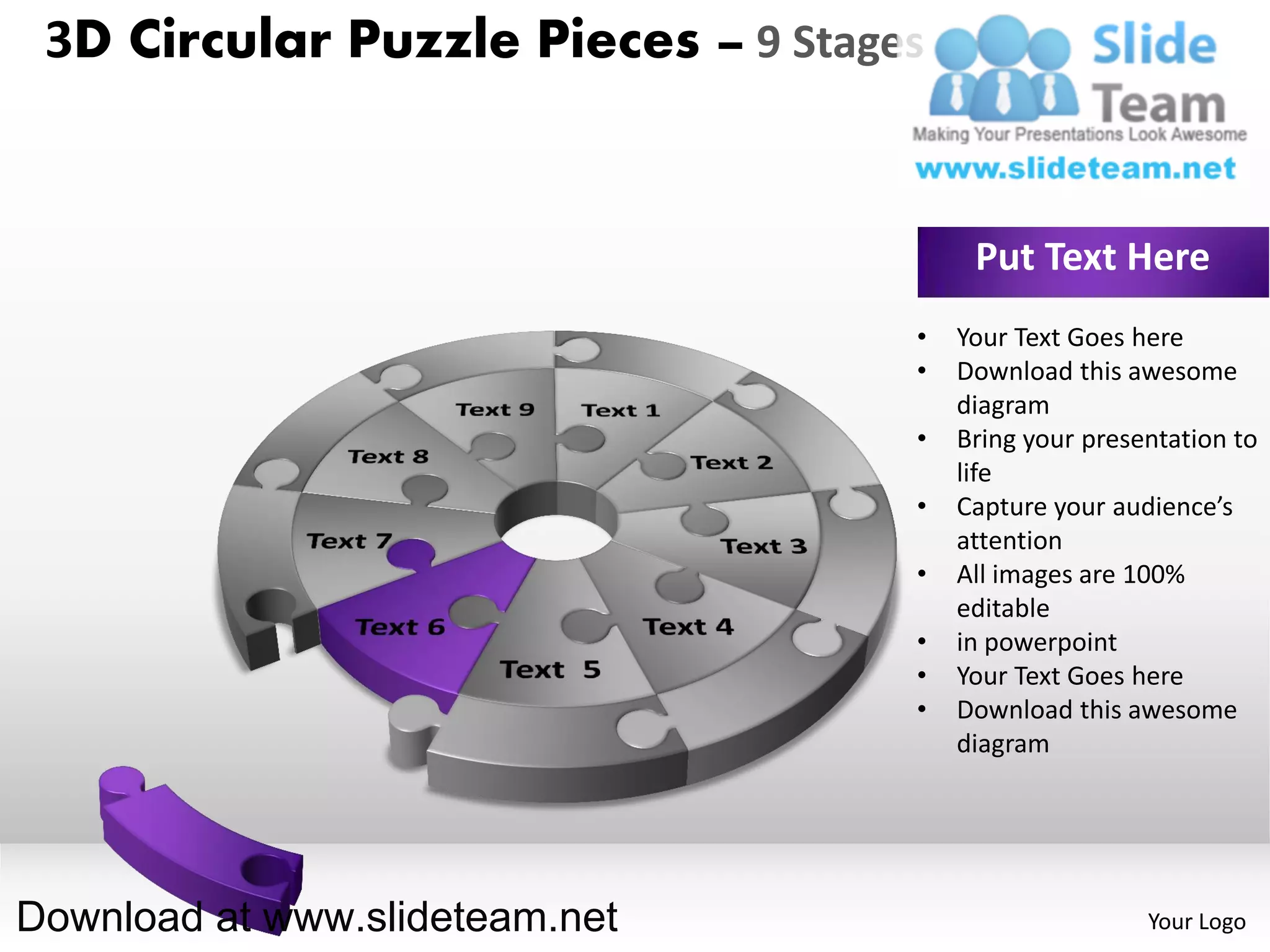 3D Circular Puzzle Pieces – 9 Stages


                                         Put Text Here
                                    •   Your Text Goes here
                                    •   Download this awesome
                                        diagram
                                    •   Bring your presentation to
                                        life
                                    •   Capture your audience’s
                                        attention
                                    •   All images are 100%
                                        editable
                                    •   in powerpoint
                                    •   Your Text Goes here
                                    •   Download this awesome
                                        diagram




Download at www.slideteam.net                           Your Logo
 