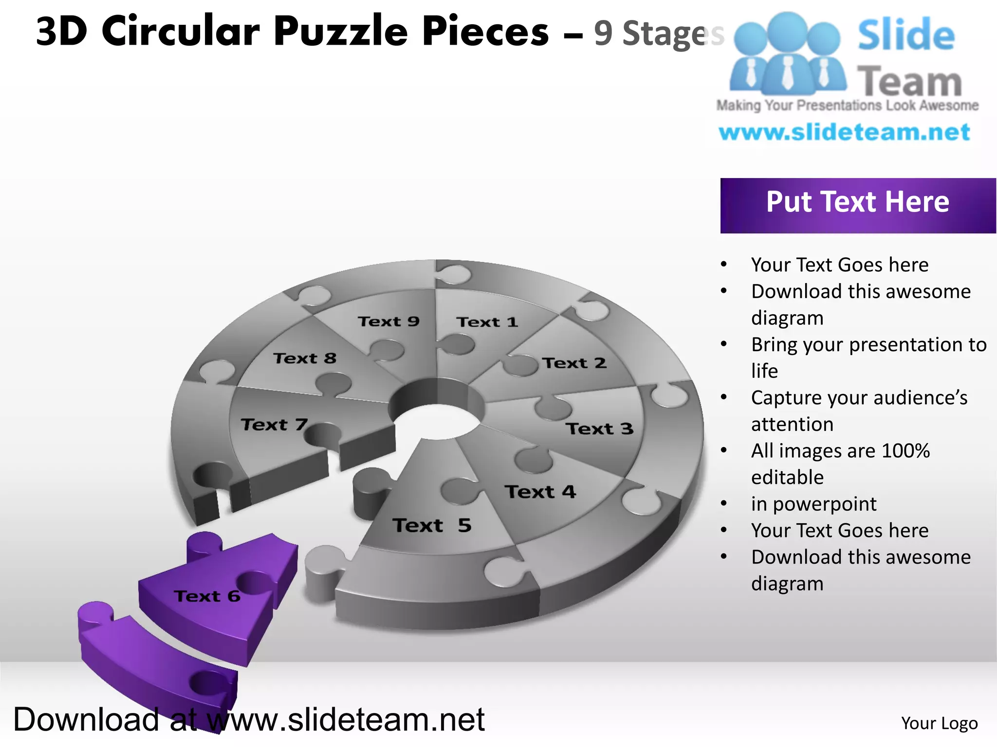 3D Circular Puzzle Pieces – 9 Stages


                                         Put Text Here
                                    •   Your Text Goes here
                                    •   Download this awesome
                                        diagram
                                    •   Bring your presentation to
                                        life
                                    •   Capture your audience’s
                                        attention
                                    •   All images are 100%
                                        editable
                                    •   in powerpoint
                                    •   Your Text Goes here
                                    •   Download this awesome
                                        diagram




Download at www.slideteam.net                           Your Logo
 