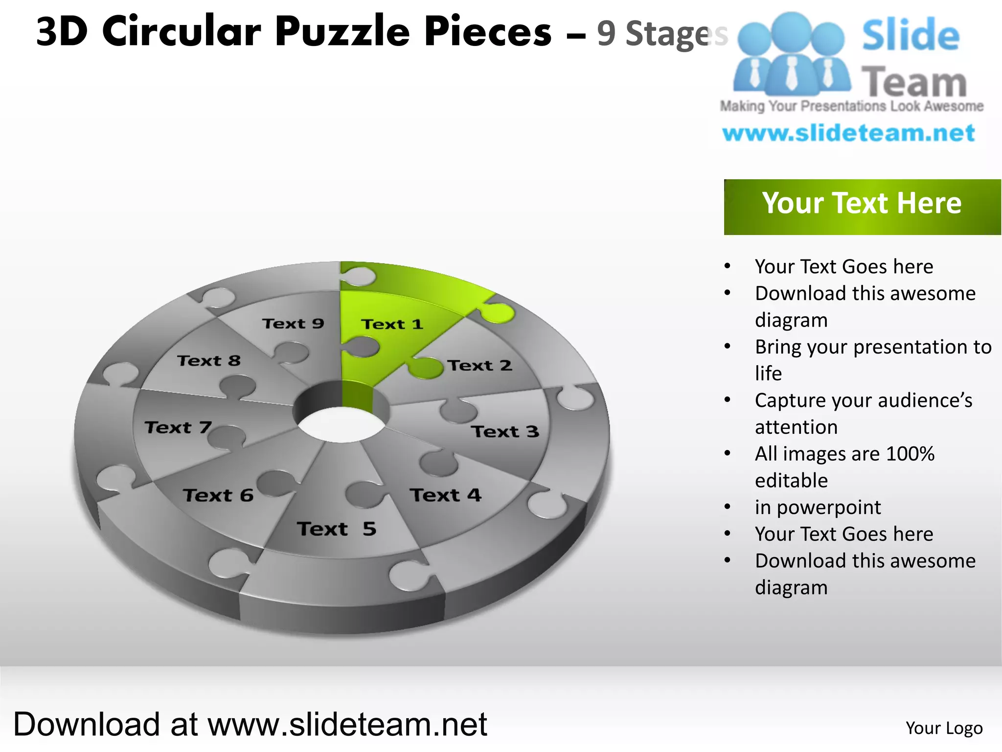 3D Circular Puzzle Pieces – 9 Stages


                                        Your Text Here
                                    •   Your Text Goes here
                                    •   Download this awesome
                                        diagram
                                    •   Bring your presentation to
                                        life
                                    •   Capture your audience’s
                                        attention
                                    •   All images are 100%
                                        editable
                                    •   in powerpoint
                                    •   Your Text Goes here
                                    •   Download this awesome
                                        diagram




Download at www.slideteam.net                           Your Logo
 