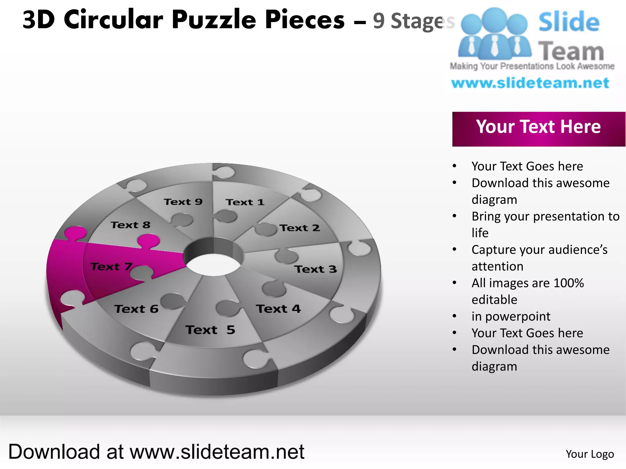 3D Circular Puzzle Pieces – 9 Stages


                                        Your Text Here
                                    •   Your Text Goes here
                                    •   Download this awesome
                                        diagram
                                    •   Bring your presentation to
                                        life
                                    •   Capture your audience’s
                                        attention
                                    •   All images are 100%
                                        editable
                                    •   in powerpoint
                                    •   Your Text Goes here
                                    •   Download this awesome
                                        diagram




Download at www.slideteam.net                           Your Logo
 