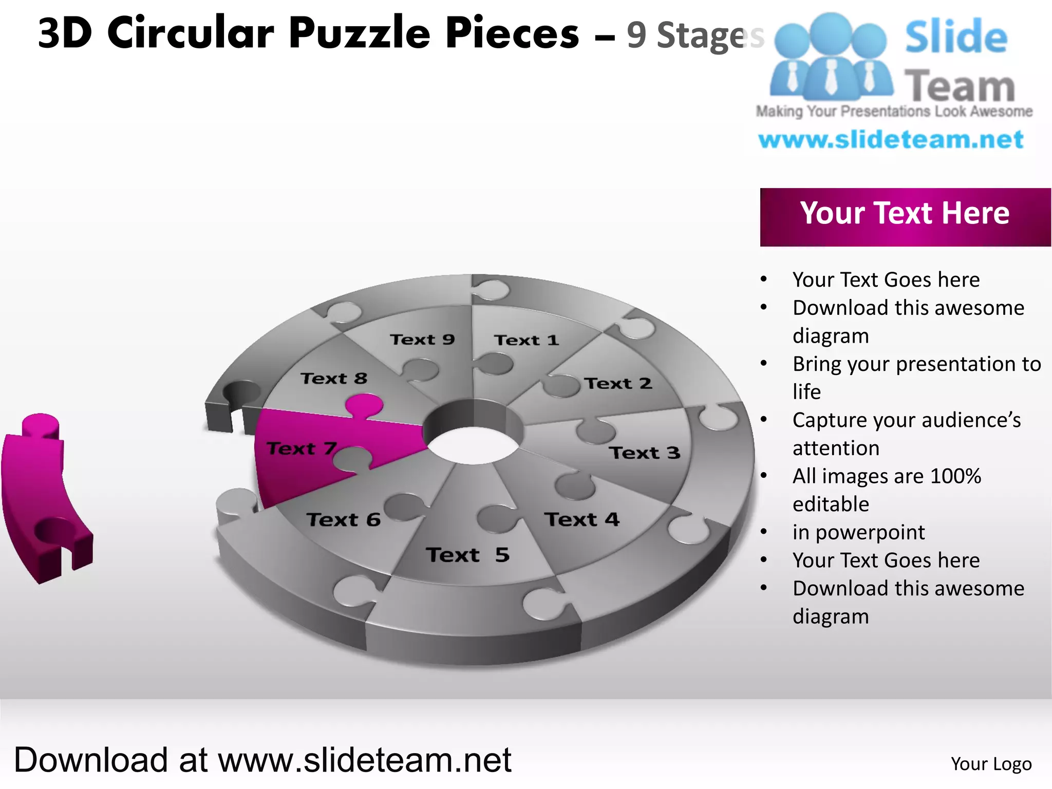 3D Circular Puzzle Pieces – 9 Stages


                                        Your Text Here
                                    •   Your Text Goes here
                                    •   Download this awesome
                                        diagram
                                    •   Bring your presentation to
                                        life
                                    •   Capture your audience’s
                                        attention
                                    •   All images are 100%
                                        editable
                                    •   in powerpoint
                                    •   Your Text Goes here
                                    •   Download this awesome
                                        diagram




Download at www.slideteam.net                           Your Logo
 