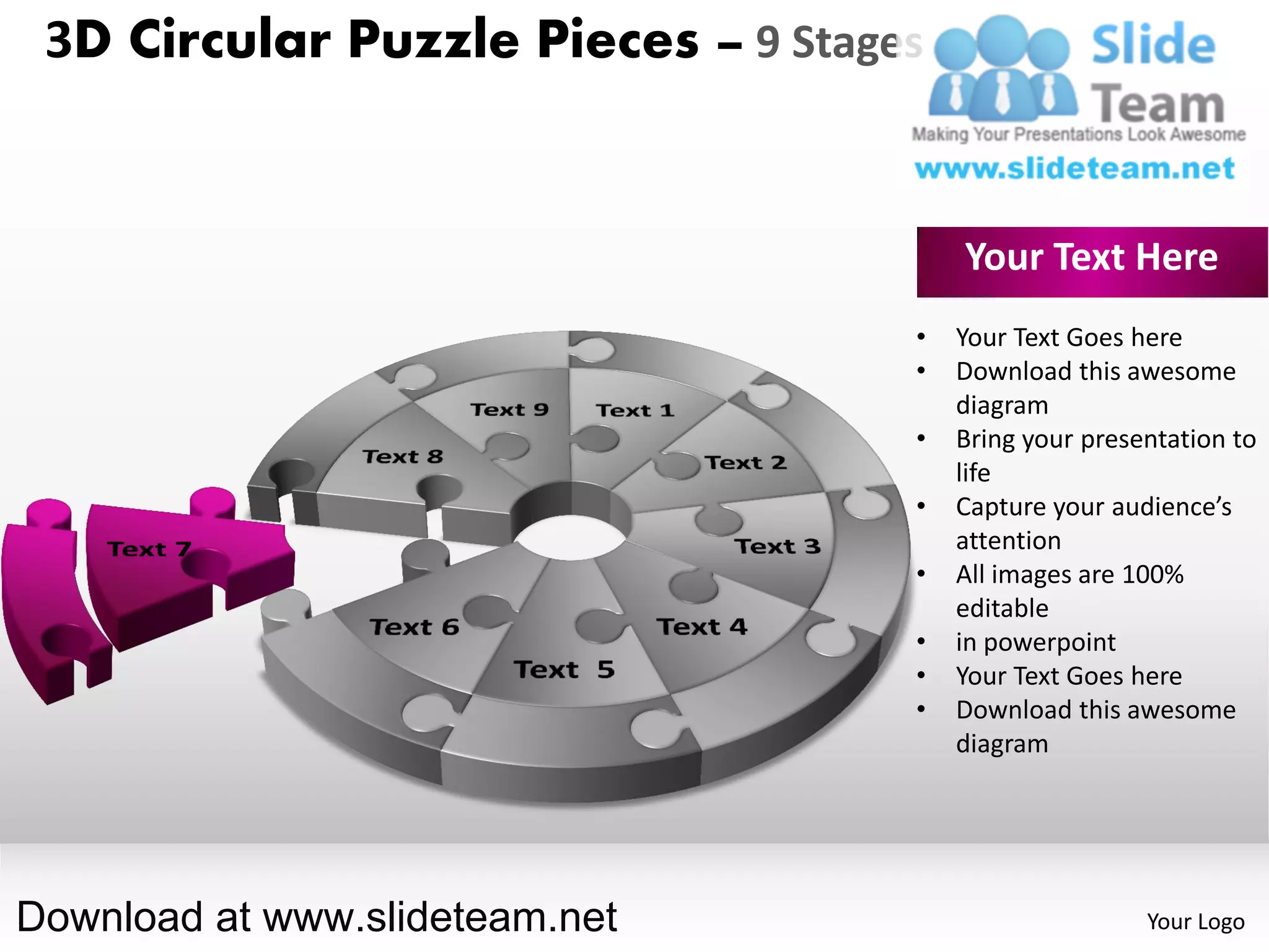 3D Circular Puzzle Pieces – 9 Stages


                                        Your Text Here
                                    •   Your Text Goes here
                                    •   Download this awesome
                                        diagram
                                    •   Bring your presentation to
                                        life
                                    •   Capture your audience’s
                                        attention
                                    •   All images are 100%
                                        editable
                                    •   in powerpoint
                                    •   Your Text Goes here
                                    •   Download this awesome
                                        diagram




Download at www.slideteam.net                           Your Logo
 