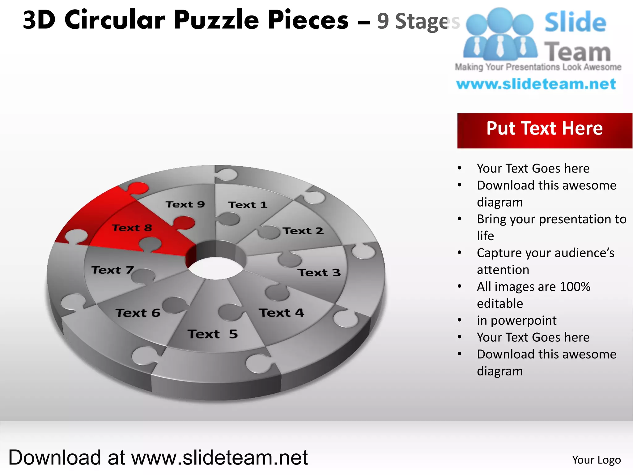 3D Circular Puzzle Pieces – 9 Stages


                                         Put Text Here
                                    •   Your Text Goes here
                                    •   Download this awesome
                                        diagram
                                    •   Bring your presentation to
                                        life
                                    •   Capture your audience’s
                                        attention
                                    •   All images are 100%
                                        editable
                                    •   in powerpoint
                                    •   Your Text Goes here
                                    •   Download this awesome
                                        diagram




Download at www.slideteam.net                           Your Logo
 