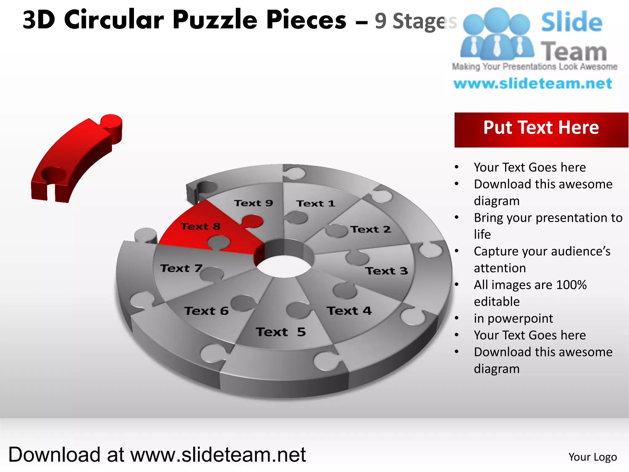 3D Circular Puzzle Pieces – 9 Stages


                                         Put Text Here
                                    •   Your Text Goes here
                                    •   Download this awesome
                                        diagram
                                    •   Bring your presentation to
                                        life
                                    •   Capture your audience’s
                                        attention
                                    •   All images are 100%
                                        editable
                                    •   in powerpoint
                                    •   Your Text Goes here
                                    •   Download this awesome
                                        diagram




Download at www.slideteam.net                           Your Logo
 