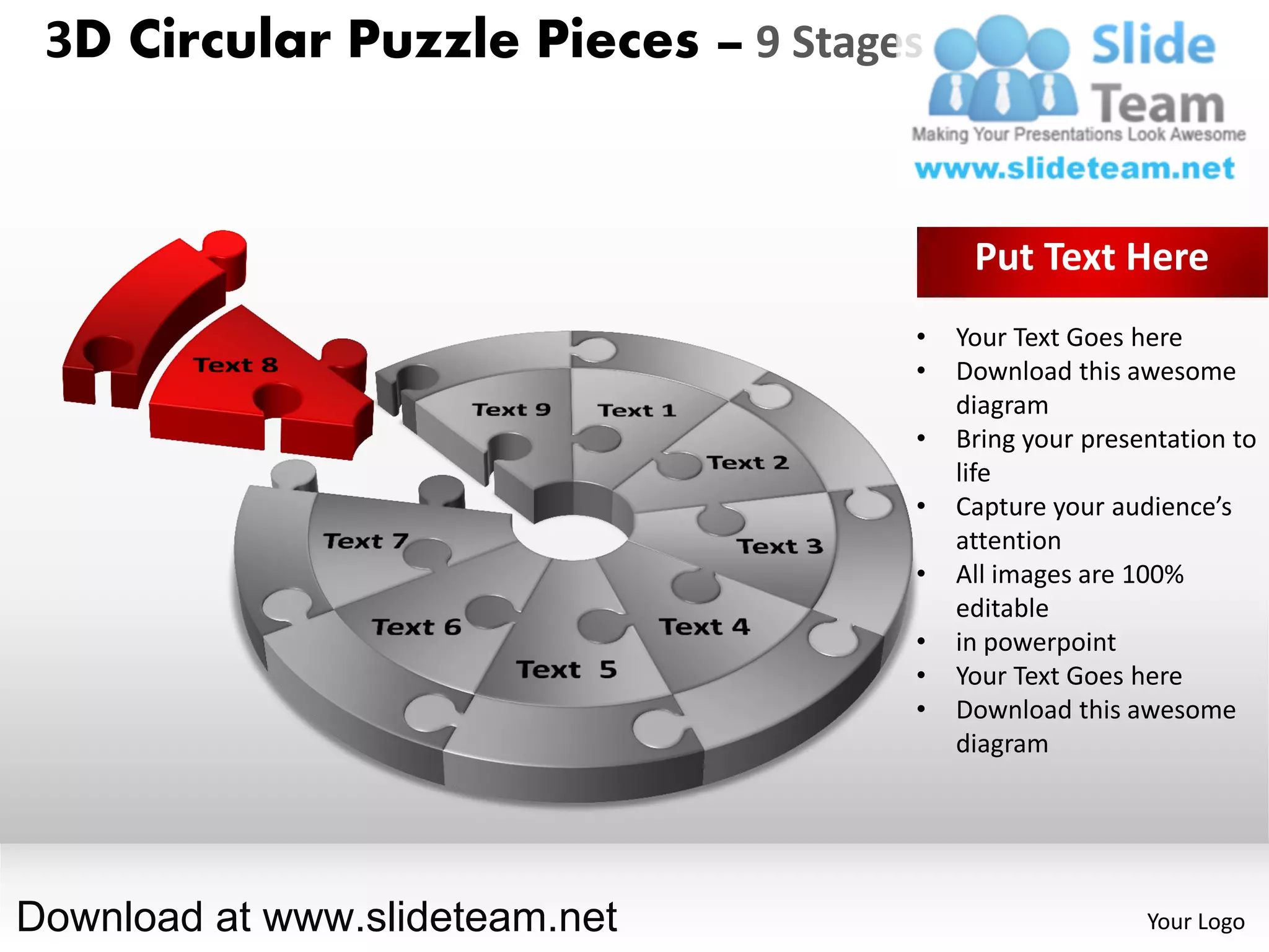 3D Circular Puzzle Pieces – 9 Stages


                                         Put Text Here
                                    •   Your Text Goes here
                                    •   Download this awesome
                                        diagram
                                    •   Bring your presentation to
                                        life
                                    •   Capture your audience’s
                                        attention
                                    •   All images are 100%
                                        editable
                                    •   in powerpoint
                                    •   Your Text Goes here
                                    •   Download this awesome
                                        diagram




Download at www.slideteam.net                           Your Logo
 
