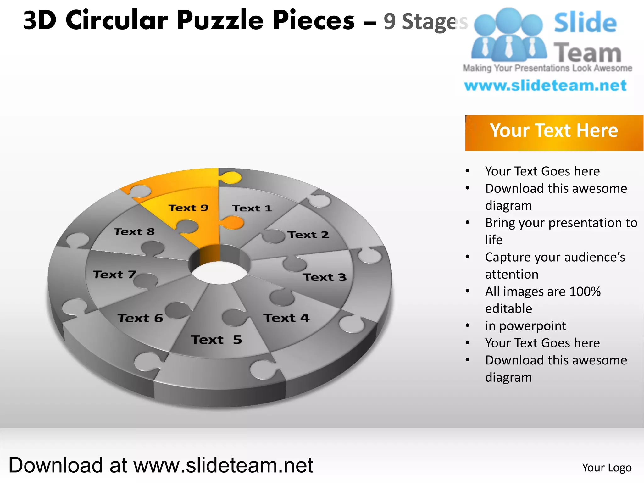 3D Circular Puzzle Pieces – 9 Stages


                                        Your Text Here
                                    •   Your Text Goes here
                                    •   Download this awesome
                                        diagram
                                    •   Bring your presentation to
                                        life
                                    •   Capture your audience’s
                                        attention
                                    •   All images are 100%
                                        editable
                                    •   in powerpoint
                                    •   Your Text Goes here
                                    •   Download this awesome
                                        diagram




Download at www.slideteam.net                           Your Logo
 