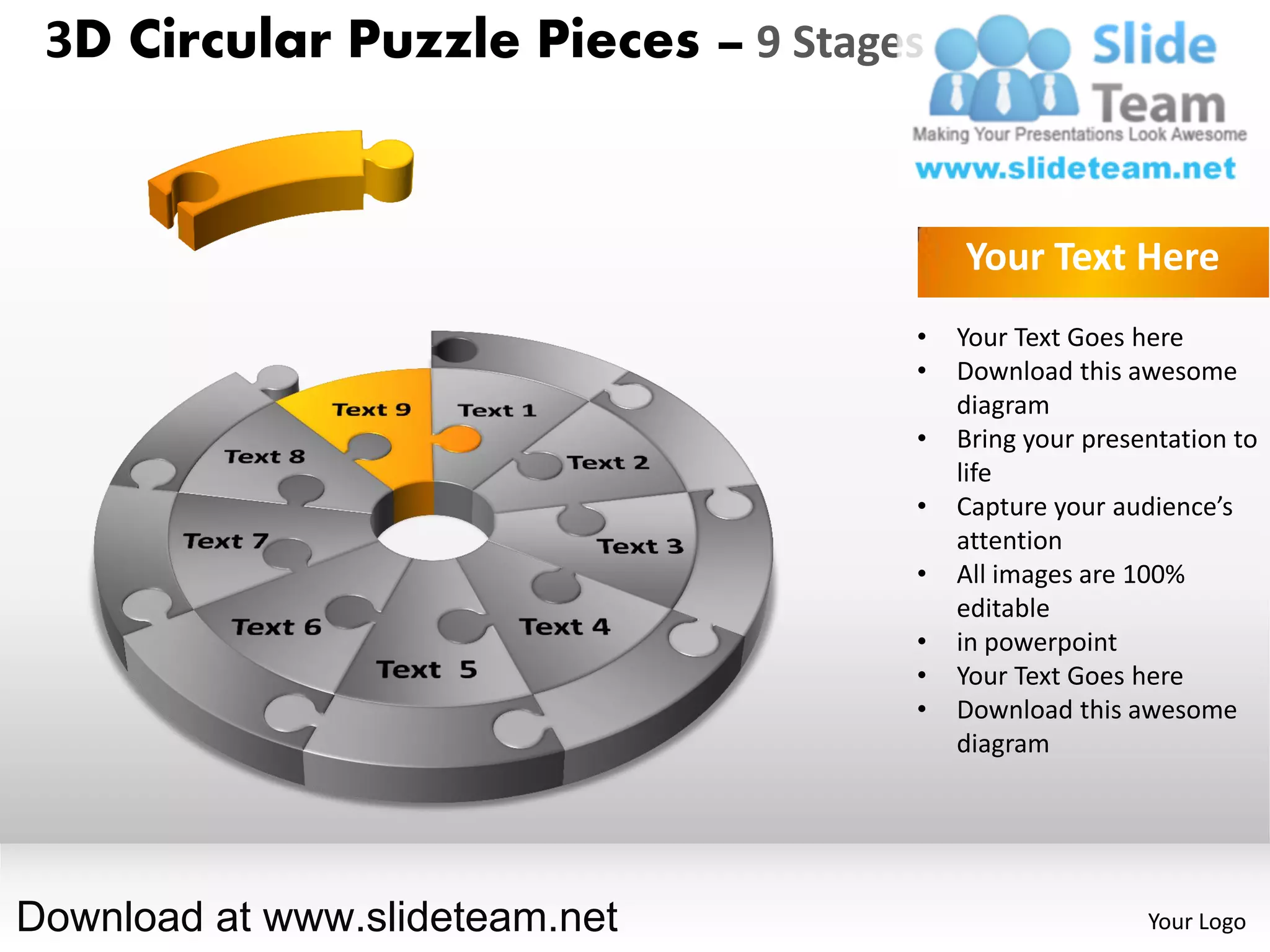 3D Circular Puzzle Pieces – 9 Stages


                                        Your Text Here
                                    •   Your Text Goes here
                                    •   Download this awesome
                                        diagram
                                    •   Bring your presentation to
                                        life
                                    •   Capture your audience’s
                                        attention
                                    •   All images are 100%
                                        editable
                                    •   in powerpoint
                                    •   Your Text Goes here
                                    •   Download this awesome
                                        diagram




Download at www.slideteam.net                           Your Logo
 