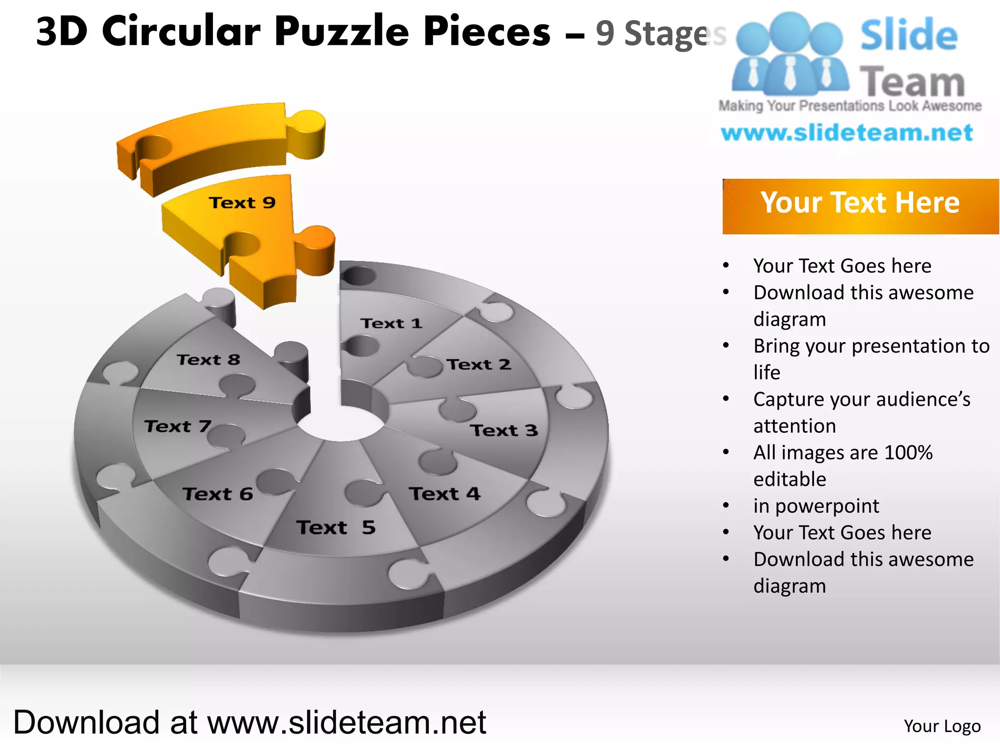 3D Circular Puzzle Pieces – 9 Stages


                                        Your Text Here
                                    •   Your Text Goes here
                                    •   Download this awesome
                                        diagram
                                    •   Bring your presentation to
                                        life
                                    •   Capture your audience’s
                                        attention
                                    •   All images are 100%
                                        editable
                                    •   in powerpoint
                                    •   Your Text Goes here
                                    •   Download this awesome
                                        diagram




Download at www.slideteam.net                           Your Logo
 