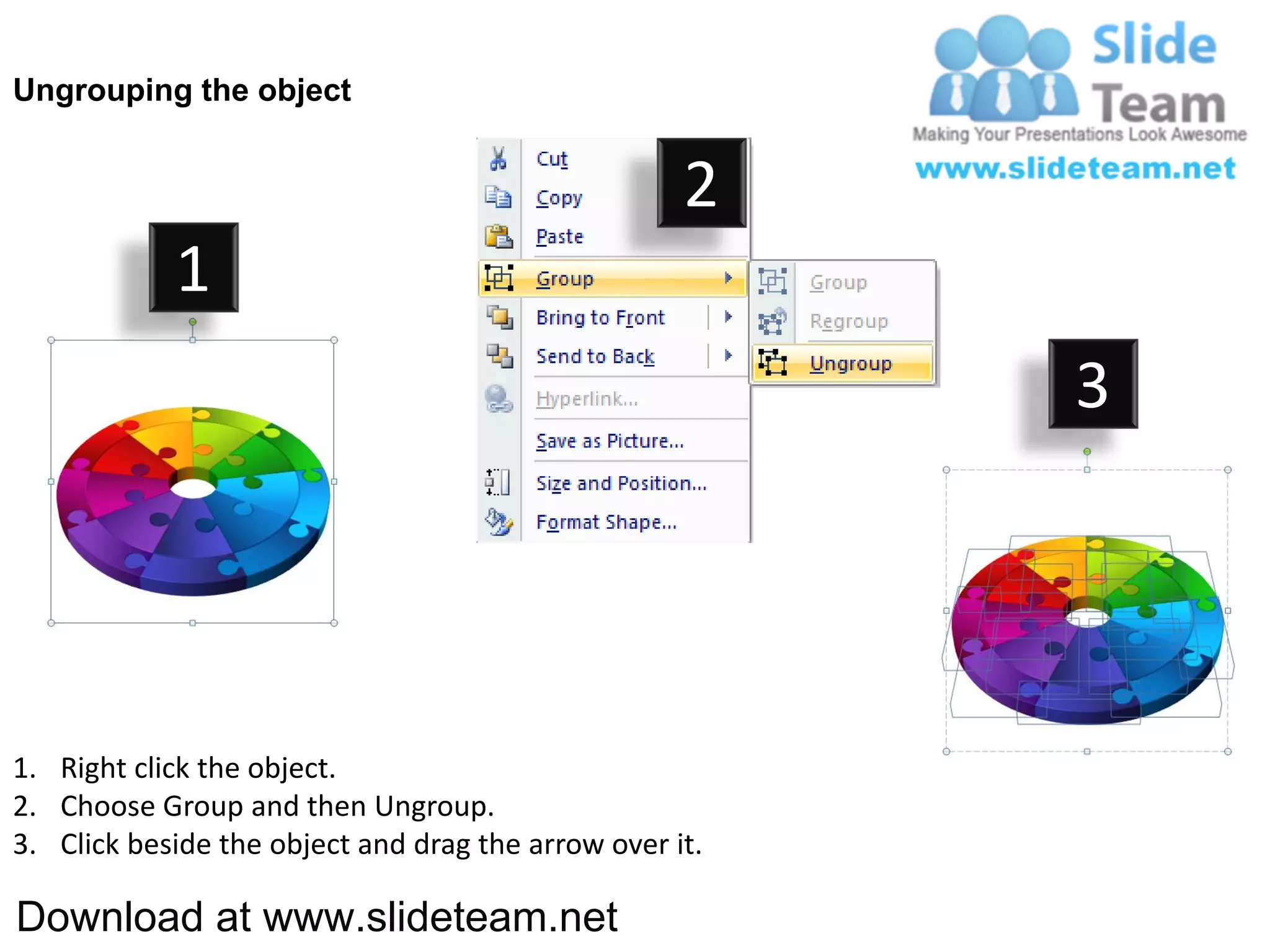 Ungrouping the object


                                                    2
            1
                                                         3




1. Right click the object.
2. Choose Group and then Ungroup.
3. Click beside the object and drag the arrow over it.

Download at www.slideteam.net
 