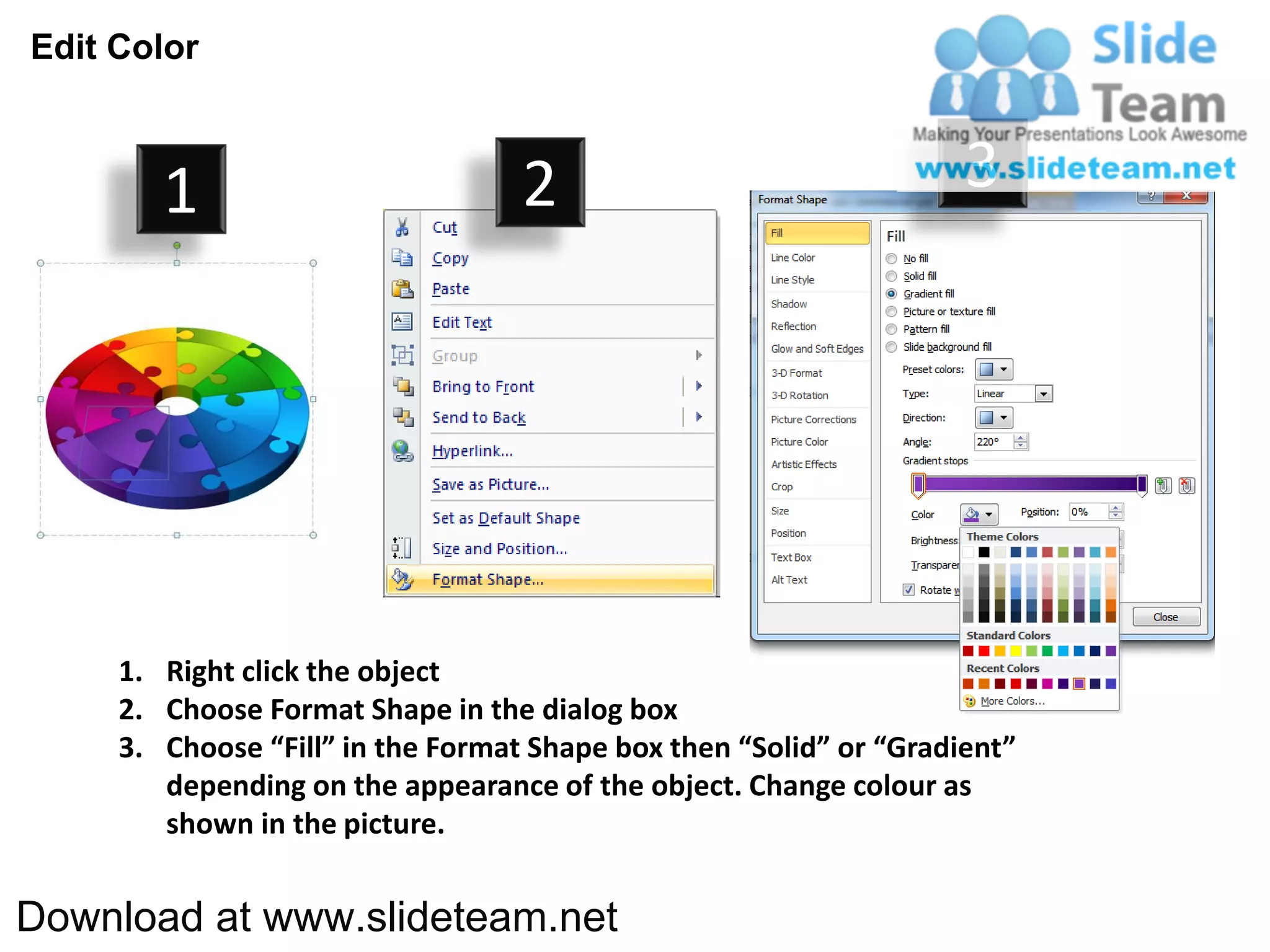 Edit Color



        1                          2                                3




     1. Right click the object
     2. Choose Format Shape in the dialog box
     3. Choose “Fill” in the Format Shape box then “Solid” or “Gradient”
        depending on the appearance of the object. Change colour as
        shown in the picture.


Download at www.slideteam.net
 