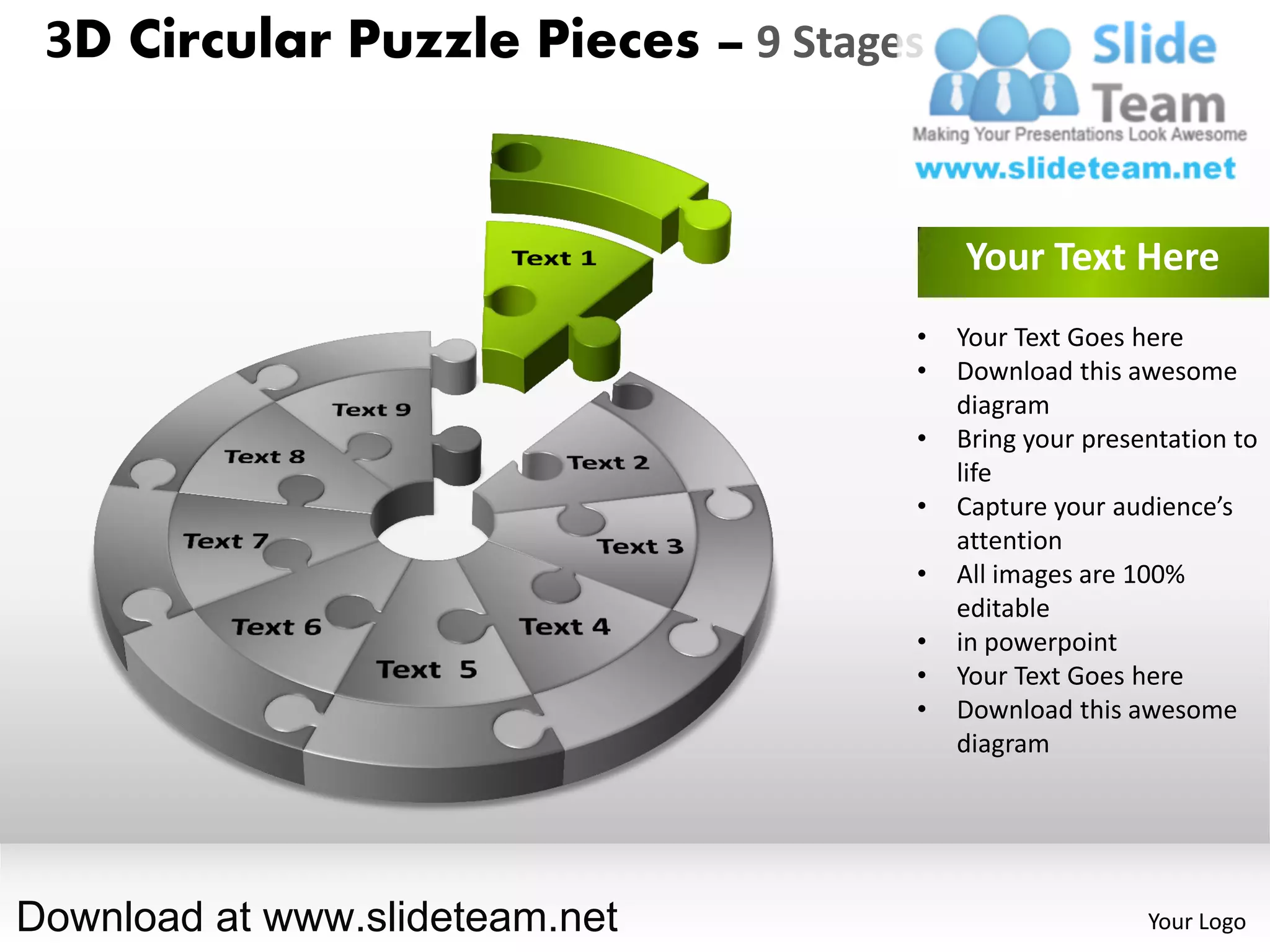 3D Circular Puzzle Pieces – 9 Stages


                                        Your Text Here
                                    •   Your Text Goes here
                                    •   Download this awesome
                                        diagram
                                    •   Bring your presentation to
                                        life
                                    •   Capture your audience’s
                                        attention
                                    •   All images are 100%
                                        editable
                                    •   in powerpoint
                                    •   Your Text Goes here
                                    •   Download this awesome
                                        diagram




Download at www.slideteam.net                           Your Logo
 