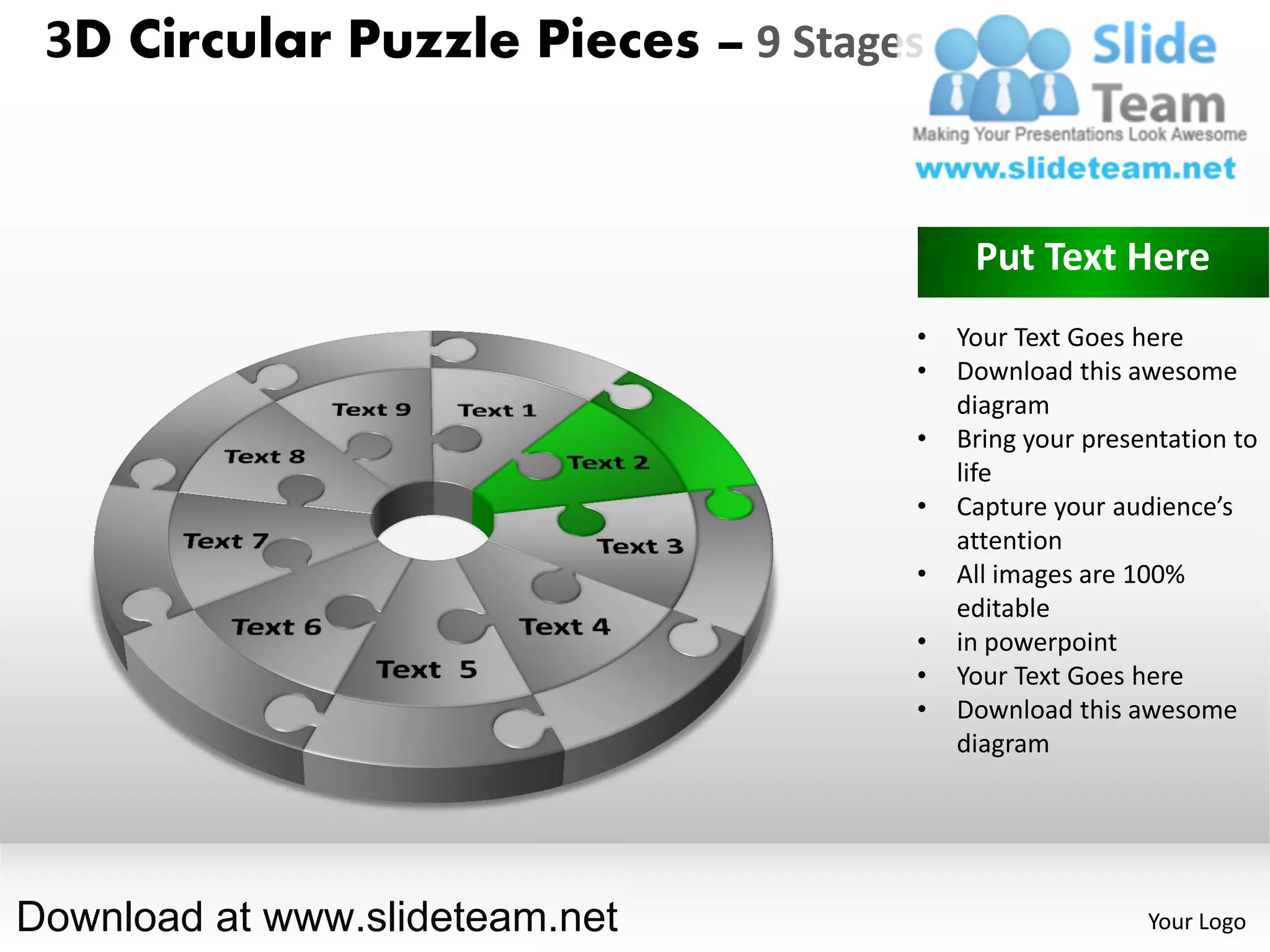 3D Circular Puzzle Pieces – 9 Stages


                                         Put Text Here
                                    •   Your Text Goes here
                                    •   Download this awesome
                                        diagram
                                    •   Bring your presentation to
                                        life
                                    •   Capture your audience’s
                                        attention
                                    •   All images are 100%
                                        editable
                                    •   in powerpoint
                                    •   Your Text Goes here
                                    •   Download this awesome
                                        diagram




Download at www.slideteam.net                           Your Logo
 