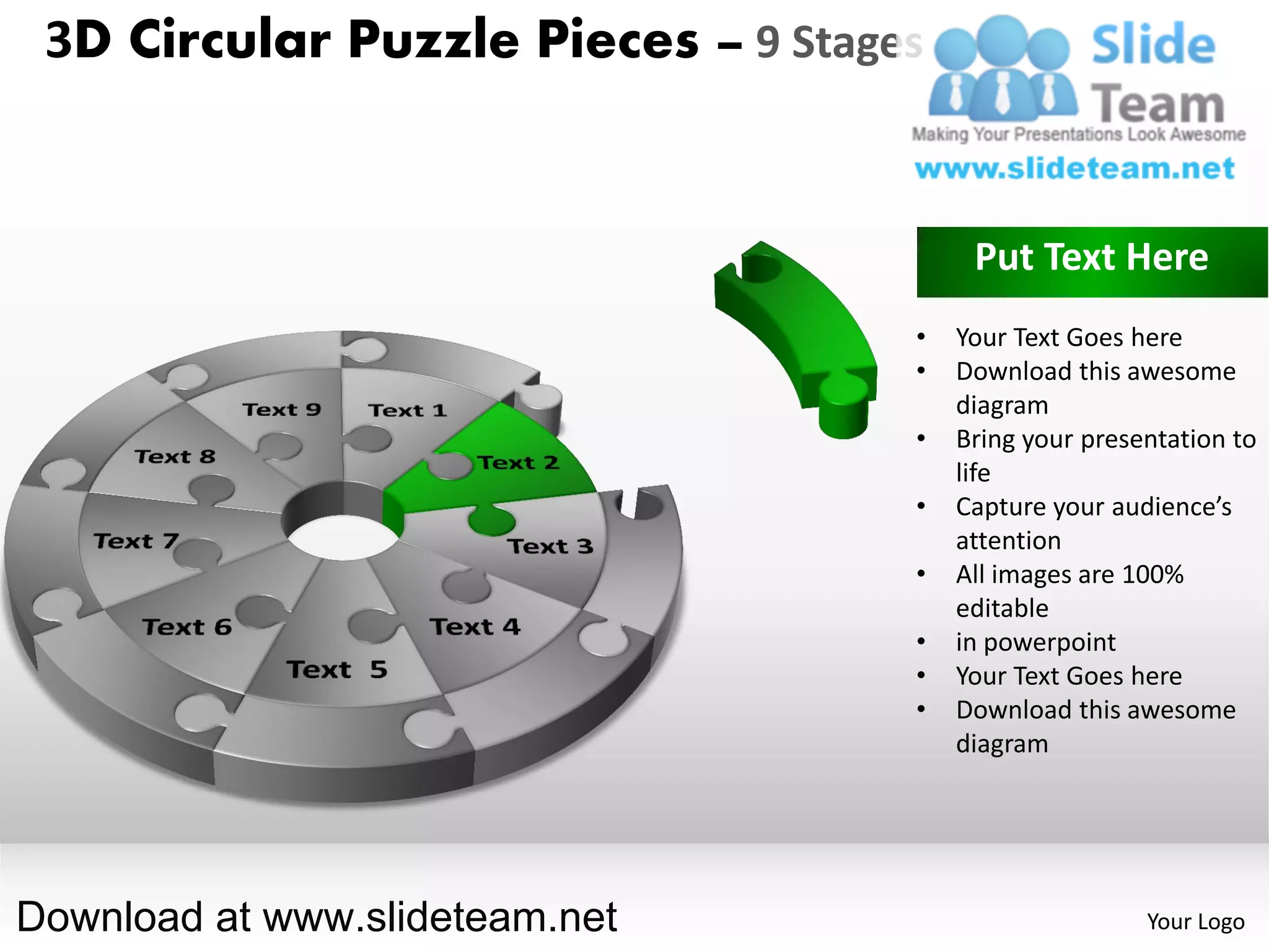3D Circular Puzzle Pieces – 9 Stages


                                         Put Text Here
                                    •   Your Text Goes here
                                    •   Download this awesome
                                        diagram
                                    •   Bring your presentation to
                                        life
                                    •   Capture your audience’s
                                        attention
                                    •   All images are 100%
                                        editable
                                    •   in powerpoint
                                    •   Your Text Goes here
                                    •   Download this awesome
                                        diagram




Download at www.slideteam.net                           Your Logo
 