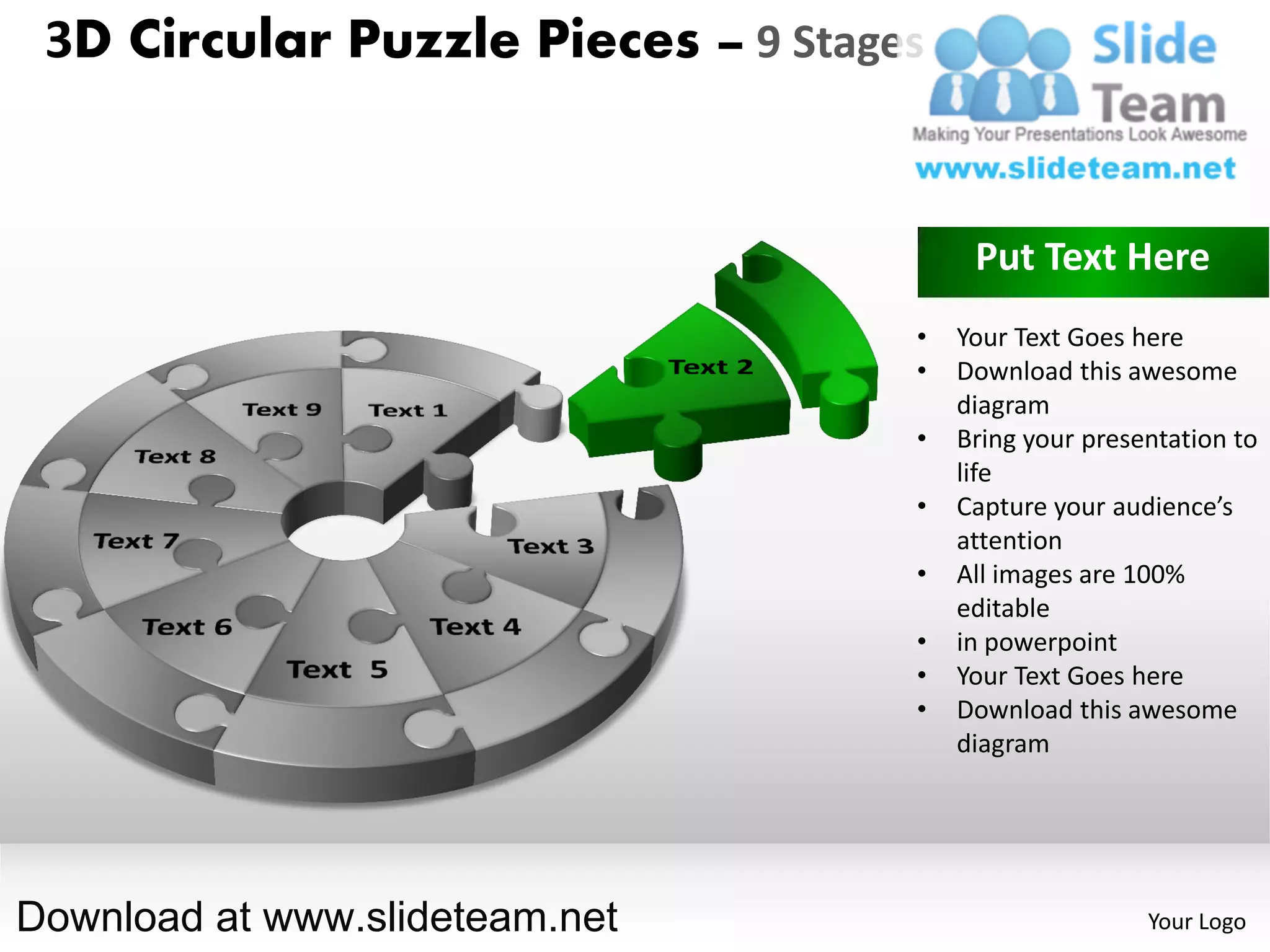 3D Circular Puzzle Pieces – 9 Stages


                                         Put Text Here
                                    •   Your Text Goes here
                                    •   Download this awesome
                                        diagram
                                    •   Bring your presentation to
                                        life
                                    •   Capture your audience’s
                                        attention
                                    •   All images are 100%
                                        editable
                                    •   in powerpoint
                                    •   Your Text Goes here
                                    •   Download this awesome
                                        diagram




Download at www.slideteam.net                           Your Logo
 