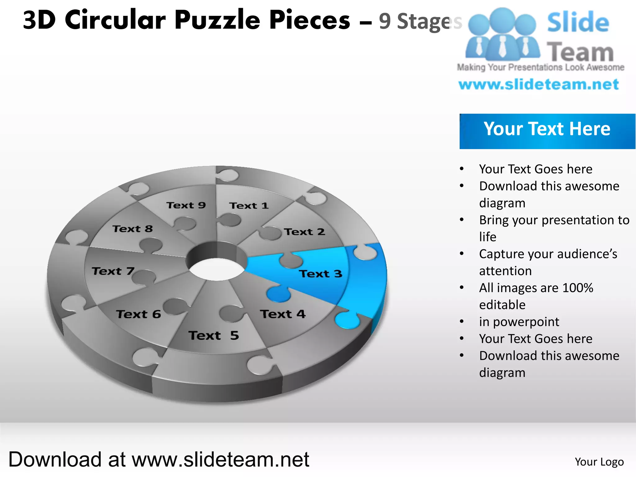 3D Circular Puzzle Pieces – 9 Stages


                                        Your Text Here
                                    •   Your Text Goes here
                                    •   Download this awesome
                                        diagram
                                    •   Bring your presentation to
                                        life
                                    •   Capture your audience’s
                                        attention
                                    •   All images are 100%
                                        editable
                                    •   in powerpoint
                                    •   Your Text Goes here
                                    •   Download this awesome
                                        diagram




Download at www.slideteam.net                           Your Logo
 