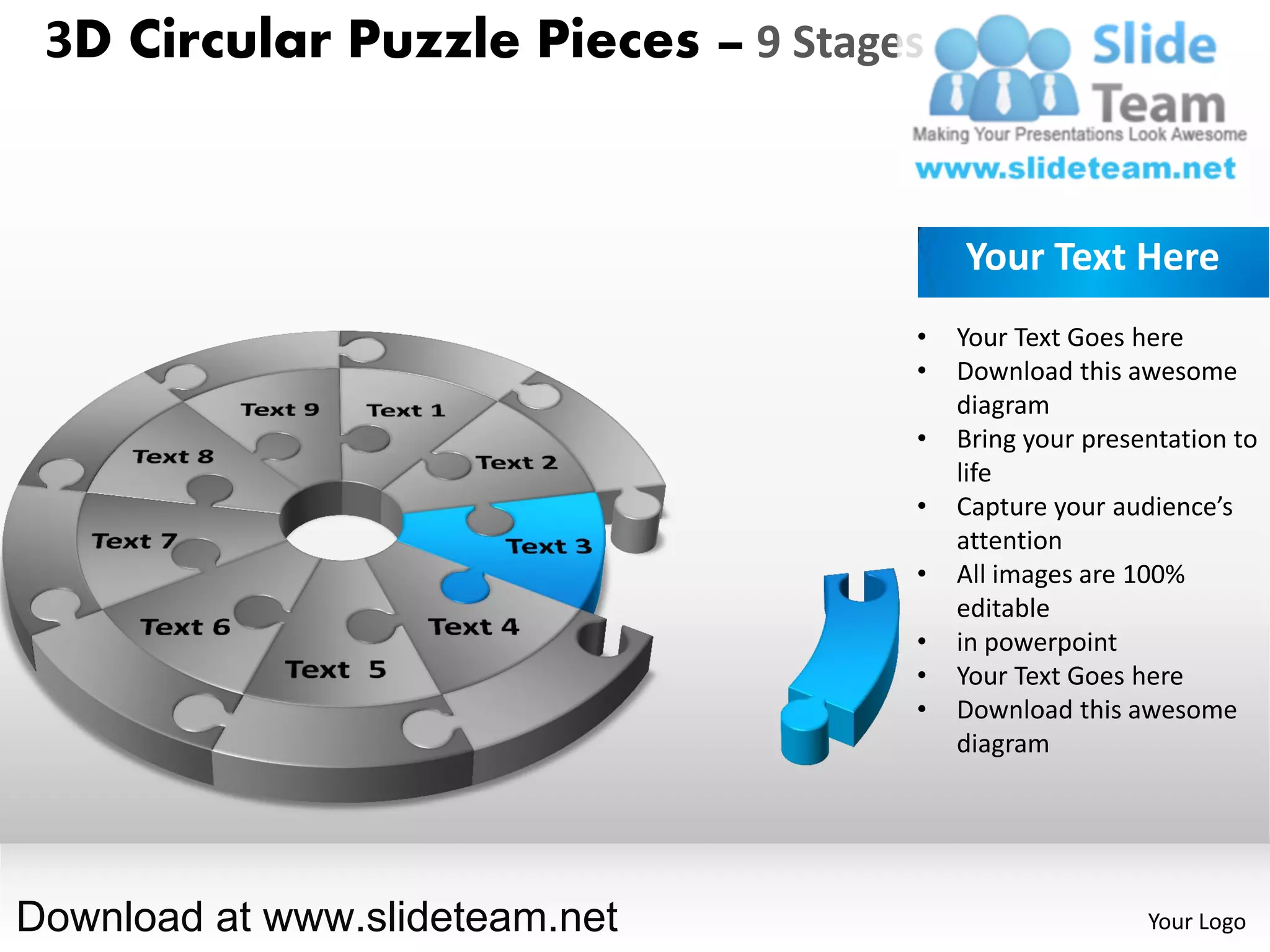 3D Circular Puzzle Pieces – 9 Stages


                                        Your Text Here
                                    •   Your Text Goes here
                                    •   Download this awesome
                                        diagram
                                    •   Bring your presentation to
                                        life
                                    •   Capture your audience’s
                                        attention
                                    •   All images are 100%
                                        editable
                                    •   in powerpoint
                                    •   Your Text Goes here
                                    •   Download this awesome
                                        diagram




Download at www.slideteam.net                           Your Logo
 