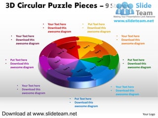 3D Circular Puzzle Pieces – 9 Stages

                           •   Your Text here         •   Put Text here
                           •   Download this          •   Download this
                               awesome diagram            awesome diagram
     •   Your Text here                                                         •   Your Text here
     •   Download this                                                          •   Download this
         awesome diagram                                                            awesome diagram




 •   Put Text here                                                                  •   Put Text here
 •   Download this                                                                  •   Download this
     awesome diagram                                                                    awesome diagram




         •   Your Text here                                                 •   Your Text here
         •   Download this                                                  •   Download this
             awesome diagram                                                    awesome diagram
                                            •    Put Text here
                                            •    Download this
                                                 awesome diagram

Download at www.slideteam.net                                                                     Your Logo
 