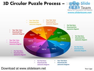 3D Circular Puzzle Process – 10 Stages


                                  •    Your Text Here            •      Your Text here
                                  •    Download this             •      Download this
                                       awesome diagram                  awesome diagram
                                                                                                •    Put Text Here
                                                                                                •    Download this
                                                                                                     awesome diagram
       •       Your Text Here                        TEXT 10             TEXT 1
       •       Download this
                                                                                       TEXT 2
               awesome diagram
                                        TEXT 9
                                                                                                              •    Put Text Here
                                                                                            TEXT 3            •    Download this
   •   Your Text Here                                                                                              awesome diagram
                                      TEXT 8
   •   Download this
       awesome diagram                                                                    TEXT 4
                                           TEXT 7                                                         •       Put Text Here
                                                               TEXT 6         TEXT 5                      •       Download this
           •    Put Text Here                                                                                     awesome diagram
           •    Download this
                awesome diagram


                                                 •    Put Text Here               •    Your Text Here
                                                 •    Download this               •    Download this
                                                      awesome diagram                  awesome diagram

Download at www.slideteam.net                                                                                                  Your Logo
 