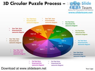 3D Circular Puzzle Process – 11 Stages


                             •    Your Text Here            •   Your Text here
                             •    Download this             •   Download this
                                  awesome diagram               awesome diagram           •   Put Text Here
                                                                                          •   Download this
                                                                                              awesome diagram
       •       Your Text Here
       •       Download this                      TEXT 11         TEXT 1
                                                                                TEXT 2                  •     Put Text Here
               awesome diagram                                                                          •     Download this
                                        TEXT 10                                                               awesome diagram
                                                                                         TEXT 3

   •   Your Text Here                TEXT 9
   •   Download this                                                                     TEXT 4              •   Put Text Here
       awesome diagram                                                                                       •   Download this
                                         TEXT 8                                                                  awesome diagram
                                                                                   TEXT 5

                                                      TEXT 7           TEXT 6
           •    Your Text Here
           •    Download this                                                                       •       Your Text Here
                awesome diagram                                                                     •       Download this
                                                                                                            awesome diagram


                                    •    Put Text Here             •    Put Text Here
                                    •    Download this             •    Download this
                                         awesome diagram                awesome diagram

Download at www.slideteam.net                                                                                                 Your Logo
 