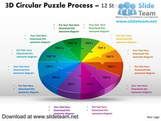 3D Circular Puzzle Process – 12 Stages

                                            •     Put Your Text Here   •        Your Text here
                                            •     Download this        •        Download this
                                                  awesome diagram               awesome diagram
                    •   Your Text Here                                                             •     Put Text Here
                    •   Download this                                                              •     Download this
                        awesome diagram                   TEXT 12          TEXT 1                        awesome diagram

                                                TEXT 11                               TEXT 2
      •       Put Text here                                                                                         •       Your Text Here
      •       Download this                                                                                         •       Download this
              awesome diagram       TEXT 10                                                    TEXT 3                       awesome diagram


  •       Your Text Here           TEXT 9                                                       TEXT 4                  •     Put Text Here
  •       Download this                                                                                                 •     Download this
          awesome diagram                                                                                                     awesome diagram
                                          TEXT 8                                          TEXT 5

                                                          TEXT 7           TEXT 6
          •    Put Text Here                                                                                    •           Your Text Here
          •    Download this                                                                                    •           Download this
               awesome diagram                                                                                              awesome diagram




                                     •      Your Text Here                  •     Put Text Here
                                     •      Download this                   •     Download this
                                            awesome diagram                       awesome diagram
Download at www.slideteam.net                                                                                                          Your Logo
 
