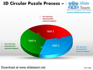 3D Circular Puzzle Process – 3 Stages

                               •   Put Text Here
                               •   Download this
                                   awesome diagram




                                       TEXT 1


                      TEXT 3
•   Your Text Here
•   Download this                            TEXT 2   •   Your Text here
    awesome diagram                                   •   Download this
                                                          awesome diagram




Download at www.slideteam.net                                     Your Logo
 
