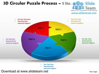 3D Circular Puzzle Process – 5 Stages


              •   Put Your Text Here                                          •   Your Text here
              •   Download this                                               •   Download this
                  awesome diagram                                                 awesome diagram


                                          TEXT 5
                                                                TEXT 1



•   Put Text Here                TEXT 4                                                    •   Put Text Here
•   Download this                                                    TEXT 2                •   Download this
    awesome diagram                                                                            awesome diagram


                                                    TEXT 3




                                            •      Your Text Here
                                            •      Download this
                                                   awesome diagram

Download at www.slideteam.net                                                                           Your Logo
 