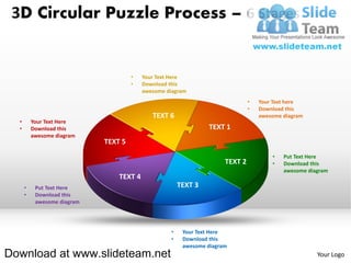 3D Circular Puzzle Process – 6 Stages


                                      •   Your Text Here
                                      •   Download this
                                          awesome diagram
                                                                               •   Your Text here
                                                                               •   Download this
                                             TEXT 6                                awesome diagram
  •       Your Text Here
  •       Download this                                         TEXT 1
          awesome diagram
                             TEXT 5
                                                                                       •   Put Text Here
                                                                      TEXT 2           •   Download this
                                                                                           awesome diagram
                                 TEXT 4
      •    Put Text Here                               TEXT 3
      •    Download this
           awesome diagram




                                                   •    Your Text Here
                                                   •    Download this
                                                        awesome diagram
Download at www.slideteam.net                                                                         Your Logo
 