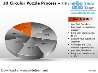 3D Circular Puzzle Process – 7 Stages


                                                      Your Text Here
                                                  • Your Text Goes here
                 TEXT 7       TEXT 1              • Download this awesome
                                                    diagram
      TEXT 6                                      • Bring your presentation
                                         TEXT 2
                                                    to life
                                                  • Capture your audience’s
        TEXT 5                                      attention
                                       TEXT 3
                                                  • All images are 100%
                     TEXT 4                         editable in powerpoint
                                                  • Your Text Goes here
                                                  • Bring your presentation
                                                    to life




Download at www.slideteam.net                                       Your Logo
 
