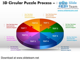 3D Circular Puzzle Process – 8 Stages

                               •   Your Text Here     •   Your Text Goes here
                               •   Download this      •   Download this
                                   awesome diagram        awesome diagram



                                             TEXT 8   TEXT 1
  •   Your Text Goes Here                                                              •       Put Your Text Here
  •   Download this                                                                    •       Download this
      awesome diagram                                                                          awesome diagram
                              TEXT 7                                 TEXT 2


                               TEXT 6                                TEXT 3
  •   Put Text Here                                                                        •     Put Your Text Here
  •   Download this                                                                        •     Download this
      awesome diagram                                                                            awesome diagram
                                           TEXT 5     TEXT 4

        •   Put Text Here                                                       •   Your Text Here
        •   Download this                                                       •   Download this
            awesome diagram                                                         awesome diagram




Download at www.slideteam.net
 