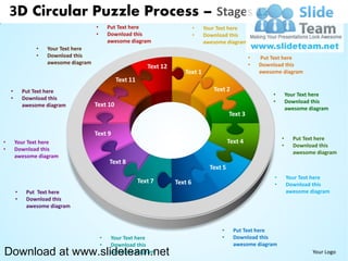 3D Circular Puzzle Process – Stages 12
                                      •       Put Text here                     •   Your Text here
                                      •       Download this                     •   Download this
                                              awesome diagram                       awesome diagram
                •   Your Text here
                •   Download this                                                                       •   Put Text here
                    awesome diagram                                                                     •   Download this
                                                             Text 12
                                                                          Text 1                            awesome diagram
                                                Text 11
    •       Put Text here                                                              Text 2
                                                                                                                •        Your Text here
    •       Download this
                                                                                                                •        Download this
            awesome diagram           Text 10
                                                                                                                         awesome diagram
                                                                                               Text 3

                                      Text 9
                                                                                                                     •     Put Text here
•       Your Text here                                                                         Text 4
                                                                                                                     •     Download this
•       Download this
                                                                                                                           awesome diagram
        awesome diagram
                                              Text 8
                                                                                      Text 5
                                                                                                                 •       Your Text here
                                                          Text 7       Text 6                                    •       Download this
        •    Put Text here                                                                                               awesome diagram
        •    Download this
             awesome diagram



                                                                                          •      Put Text here
                                          •    Your Text here                             •      Download this
                                          •    Download this                                     awesome diagram
Download at www.slideteam.net                  awesome diagram                                                                    Your Logo
 