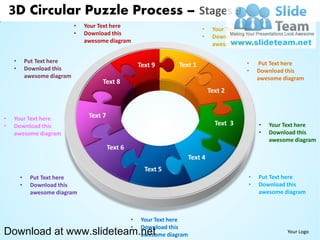 3D Circular Puzzle Process – Stages 9
                              •   Your Text here
                                                                                •     Your Text here
                              •   Download this
                                                                                •     Download this
                                  awesome diagram
                                                                                      awesome diagram

    •       Put Text here                                                                        •   Put Text here
    •       Download this
                                                         Text 9       Text 1
                                                                                                 •   Download this
            awesome diagram                                                                          awesome diagram
                                        Text 8
                                                                                     Text 2


•   Your Text here                 Text 7
•   Download this                                                                      Text 3        •   Your Text here
    awesome diagram                                                                                  •   Download this
                                                                                                         awesome diagram
                                            Text 6
                                                                            Text 4
                                                           Text 5
        •    Put Text here                                                                       •   Put Text here
        •    Download this                                                                       •   Download this
             awesome diagram                                                                         awesome diagram



                                                     •    Your Text here
                                                     •    Download this
Download at www.slideteam.net                             awesome diagram
                                                                                                              Your Logo
 