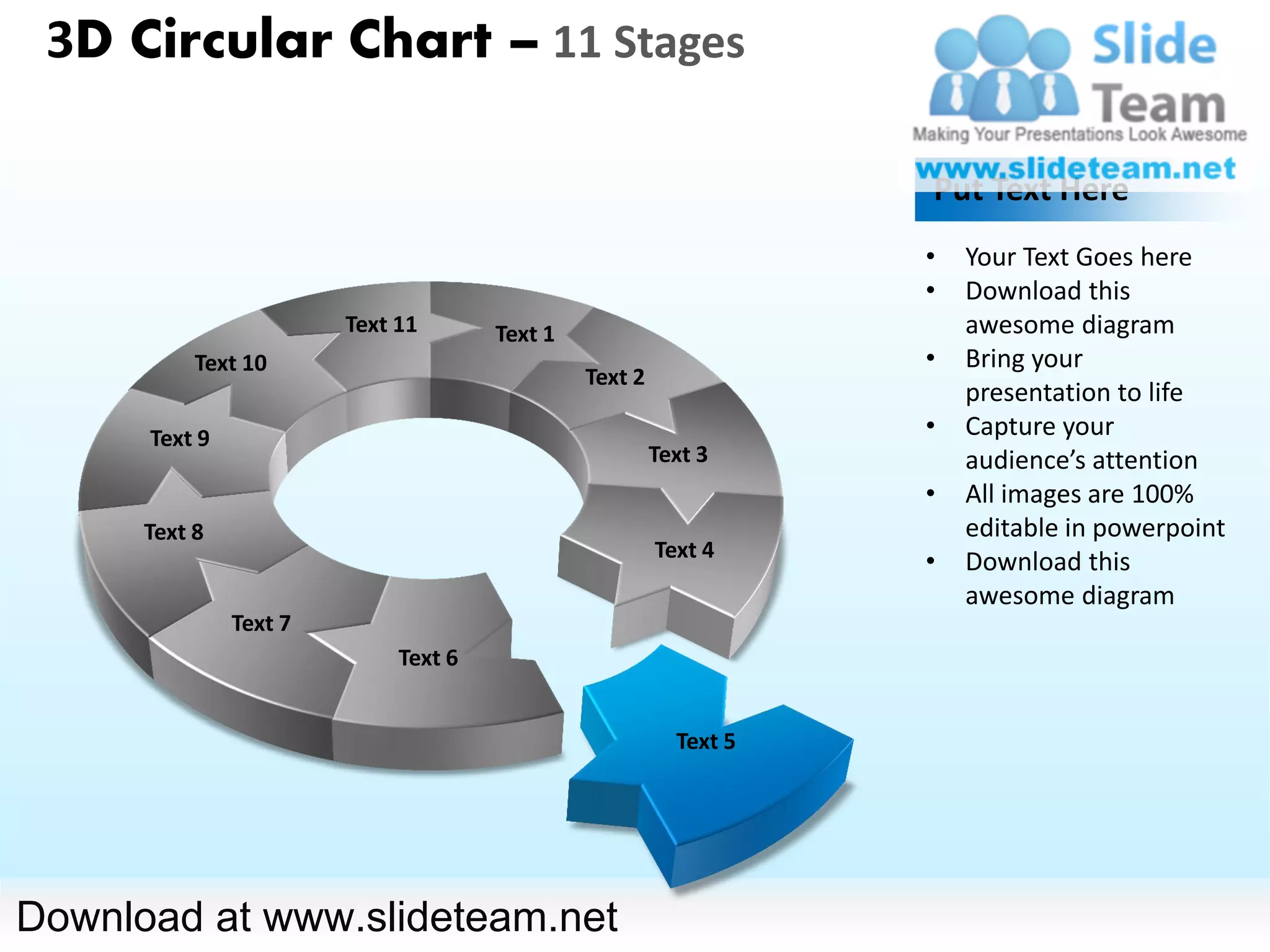 3D Circular Chart – 11 Stages

                                                                   Put Text Here
                                                                   •   Your Text Goes here
                                                                   •   Download this
                        Text 11       Text 1                           awesome diagram
           Text 10                                                 •   Bring your
                                               Text 2
                                                                       presentation to life
      Text 9                                                       •   Capture your
                                                        Text 3         audience’s attention
                                                                   •   All images are 100%
      Text 8                                                           editable in powerpoint
                                                        Text 4
                                                                   •   Download this
                                                                       awesome diagram
               Text 7
                             Text 6


                                                          Text 5




Download at www.slideteam.net
 