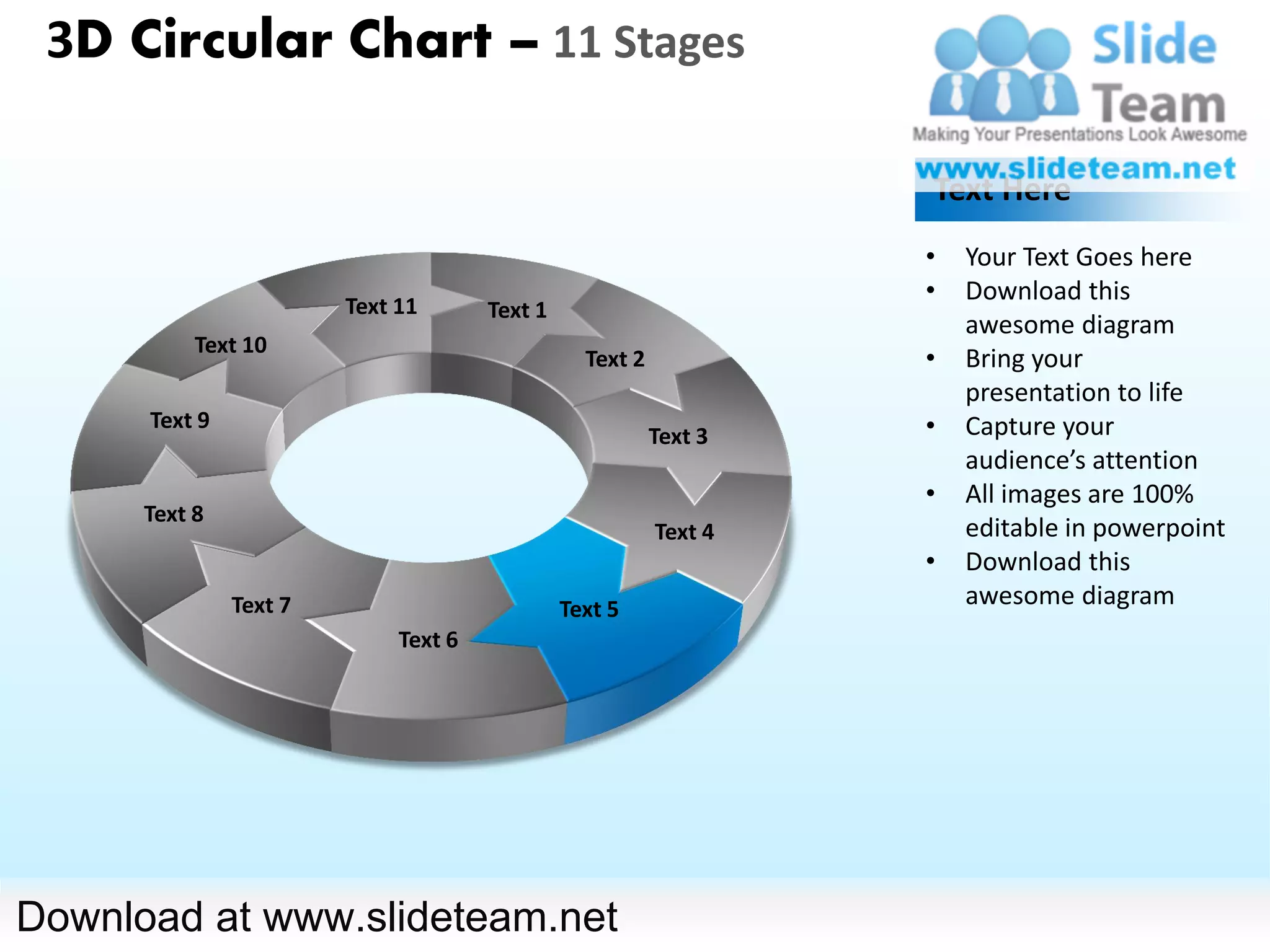 3D Circular Chart – 11 Stages

                                                                   Text Here
                                                                   •   Your Text Goes here
                                                                   •   Download this
                        Text 11       Text 1
                                                                       awesome diagram
           Text 10
                                                 Text 2            •   Bring your
                                                                       presentation to life
      Text 9                                                       •   Capture your
                                                          Text 3
                                                                       audience’s attention
                                                                   •   All images are 100%
      Text 8
                                                          Text 4       editable in powerpoint
                                                                   •   Download this
               Text 7                          Text 5
                                                                       awesome diagram
                             Text 6




Download at www.slideteam.net
 