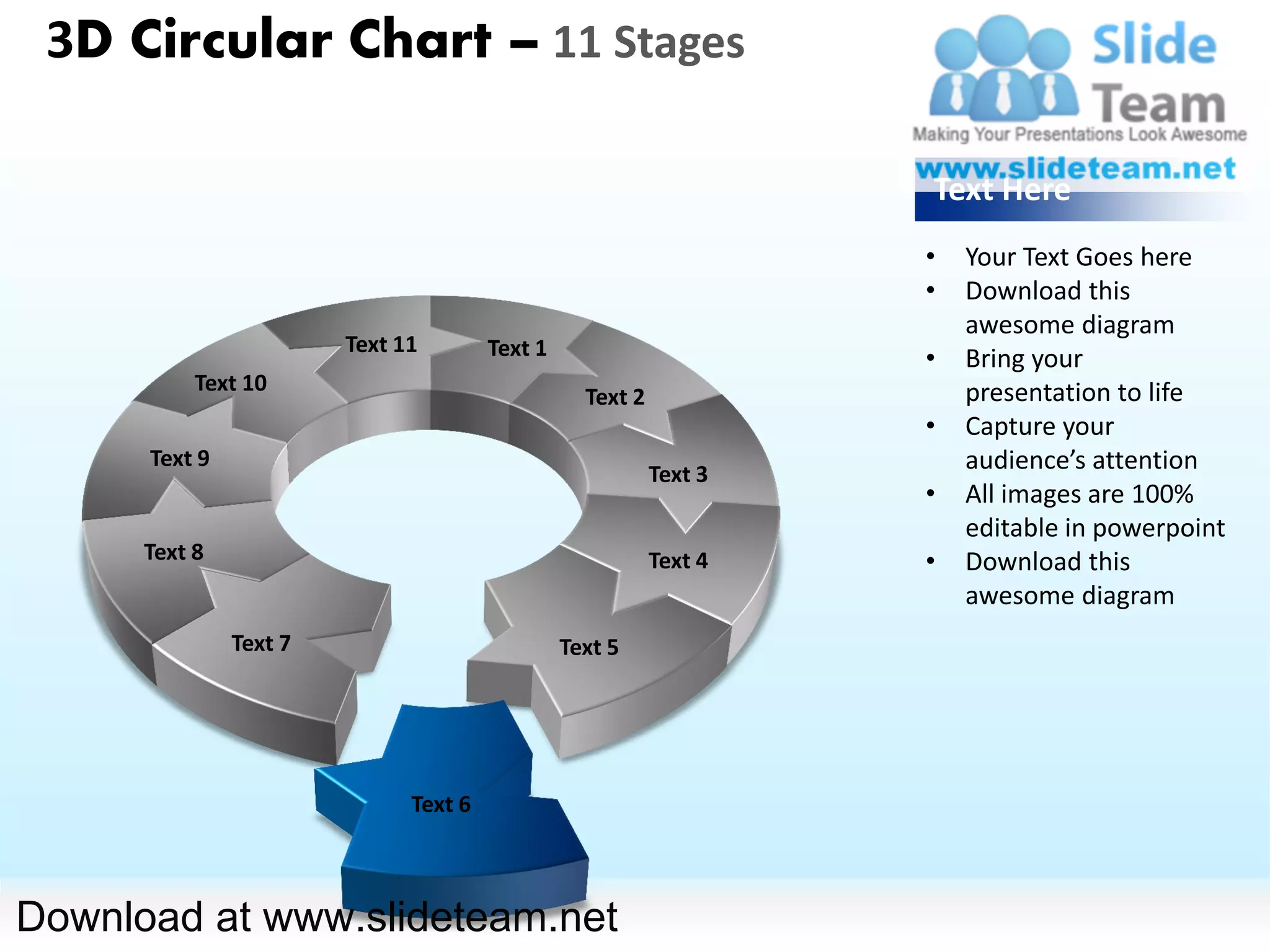 3D Circular Chart – 11 Stages

                                                                    Text Here
                                                                    •   Your Text Goes here
                                                                    •   Download this
                                                                        awesome diagram
                        Text 11        Text 1                       •   Bring your
           Text 10                                                      presentation to life
                                                  Text 2
                                                                    •   Capture your
      Text 9                                                            audience’s attention
                                                           Text 3
                                                                    •   All images are 100%
                                                                        editable in powerpoint
      Text 8                                               Text 4   •   Download this
                                                                        awesome diagram
               Text 7                           Text 5




                              Text 6



Download at www.slideteam.net
 