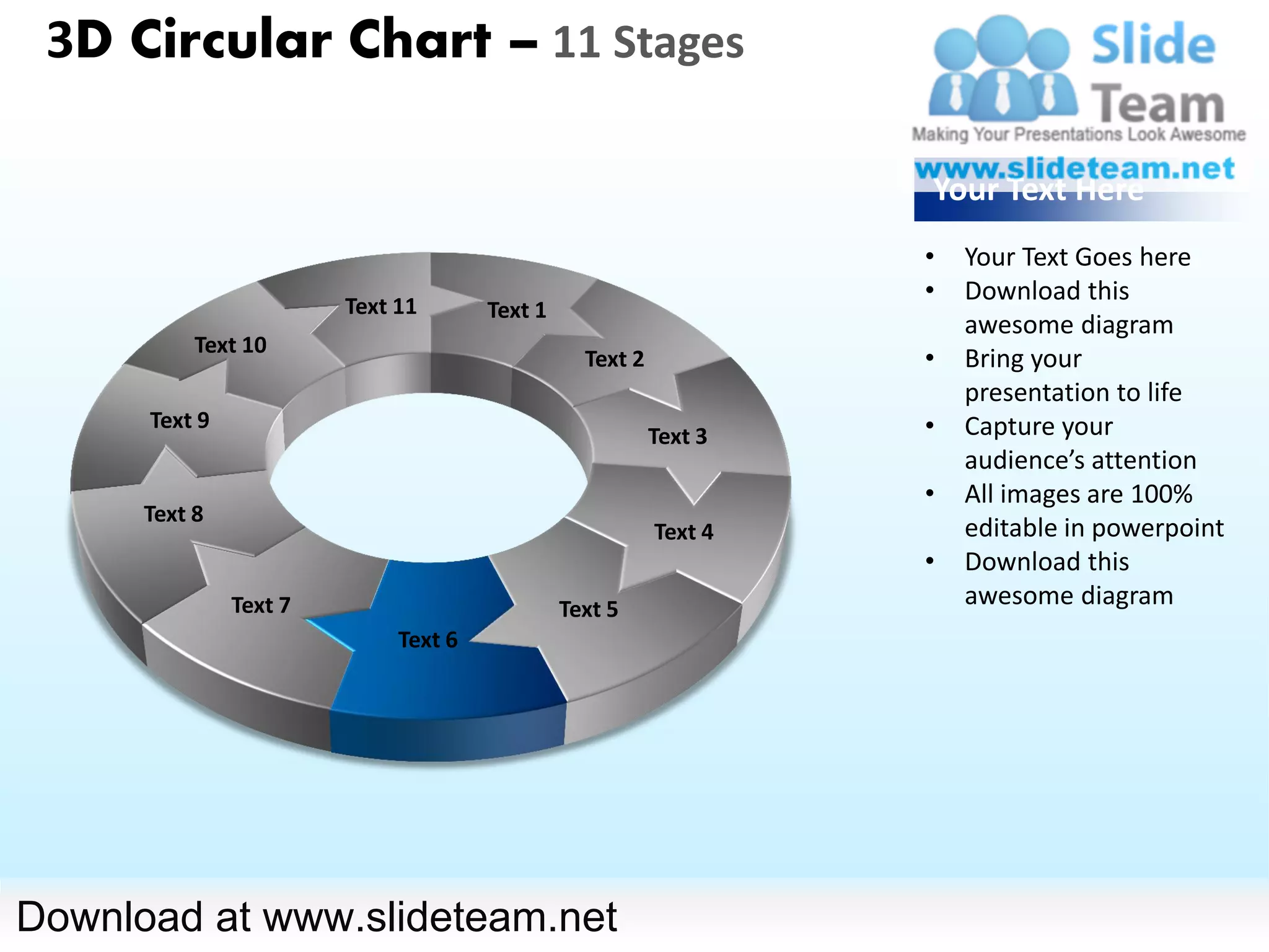 3D Circular Chart – 11 Stages

                                                                   Your Text Here
                                                                   •   Your Text Goes here
                                                                   •   Download this
                        Text 11       Text 1
                                                                       awesome diagram
           Text 10
                                                 Text 2            •   Bring your
                                                                       presentation to life
      Text 9                                                       •   Capture your
                                                          Text 3
                                                                       audience’s attention
                                                                   •   All images are 100%
      Text 8
                                                          Text 4       editable in powerpoint
                                                                   •   Download this
               Text 7                          Text 5
                                                                       awesome diagram
                             Text 6




Download at www.slideteam.net
 