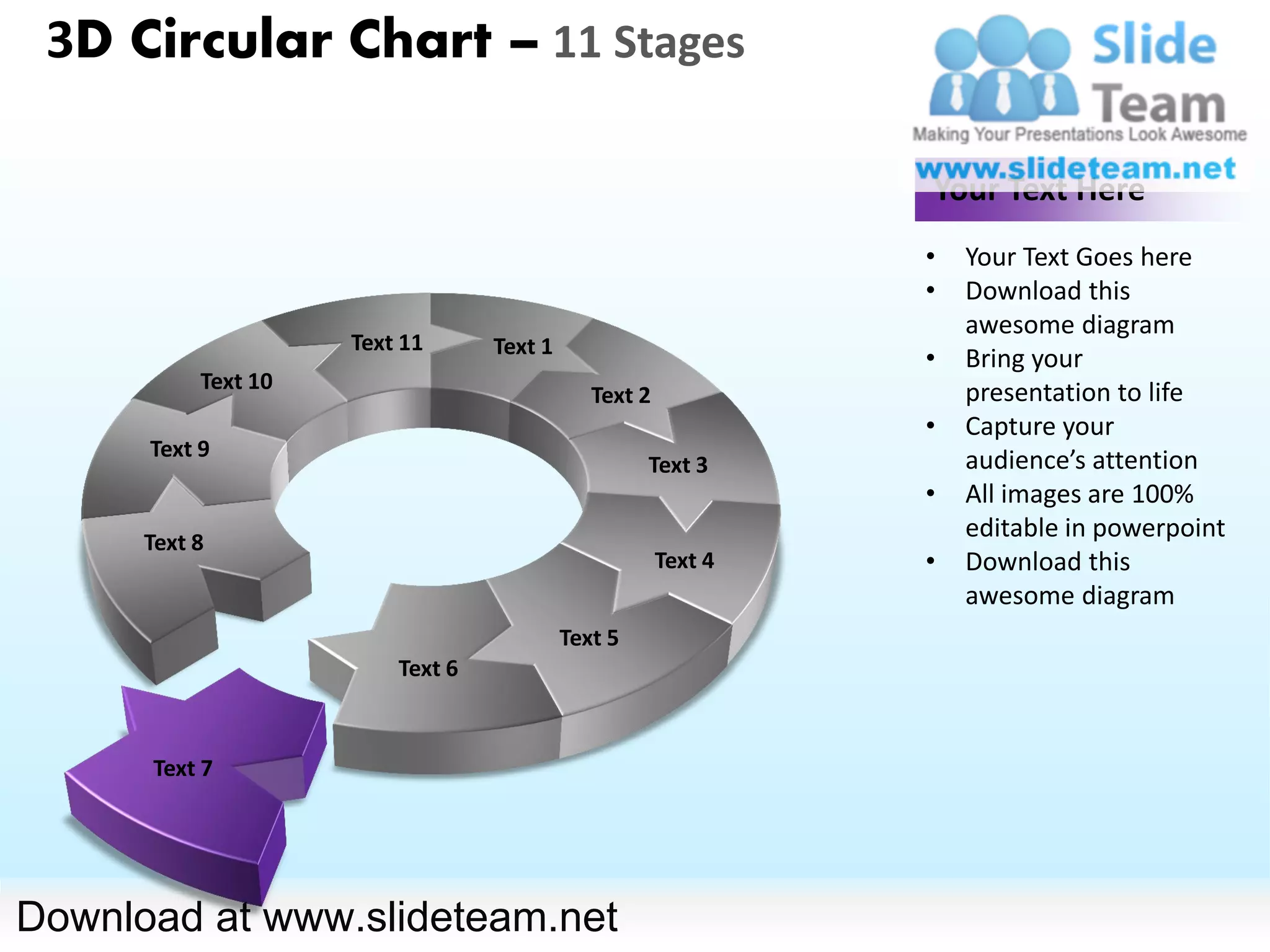 3D Circular Chart – 11 Stages

                                                                Your Text Here
                                                                •   Your Text Goes here
                                                                •   Download this
                                                                    awesome diagram
                     Text 11      Text 1
                                                                •   Bring your
           Text 10                                                  presentation to life
                                              Text 2
                                                                •   Capture your
      Text 9                                                        audience’s attention
                                                    Text 3
                                                                •   All images are 100%
      Text 8
                                                                    editable in powerpoint
                                                       Text 4   •   Download this
                                                                    awesome diagram
                                           Text 5
                         Text 6



      Text 7




Download at www.slideteam.net
 
