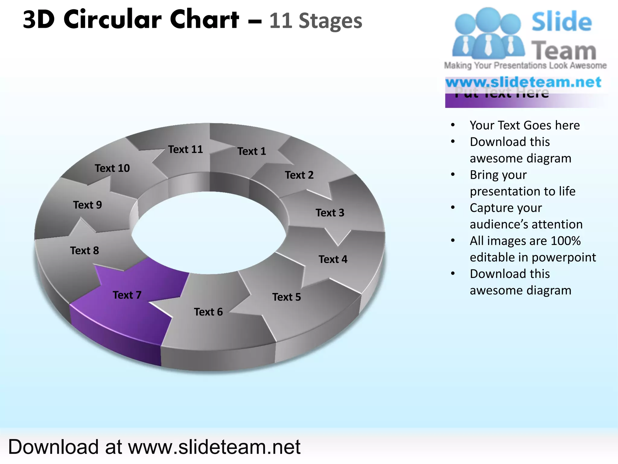 3D Circular Chart – 11 Stages

                                                                   Put Text Here
                                                                   •   Your Text Goes here
                                                                   •   Download this
                        Text 11       Text 1
                                                                       awesome diagram
           Text 10
                                                 Text 2            •   Bring your
                                                                       presentation to life
      Text 9                                                       •   Capture your
                                                          Text 3
                                                                       audience’s attention
                                                                   •   All images are 100%
      Text 8
                                                          Text 4       editable in powerpoint
                                                                   •   Download this
               Text 7                          Text 5
                                                                       awesome diagram
                             Text 6




Download at www.slideteam.net
 