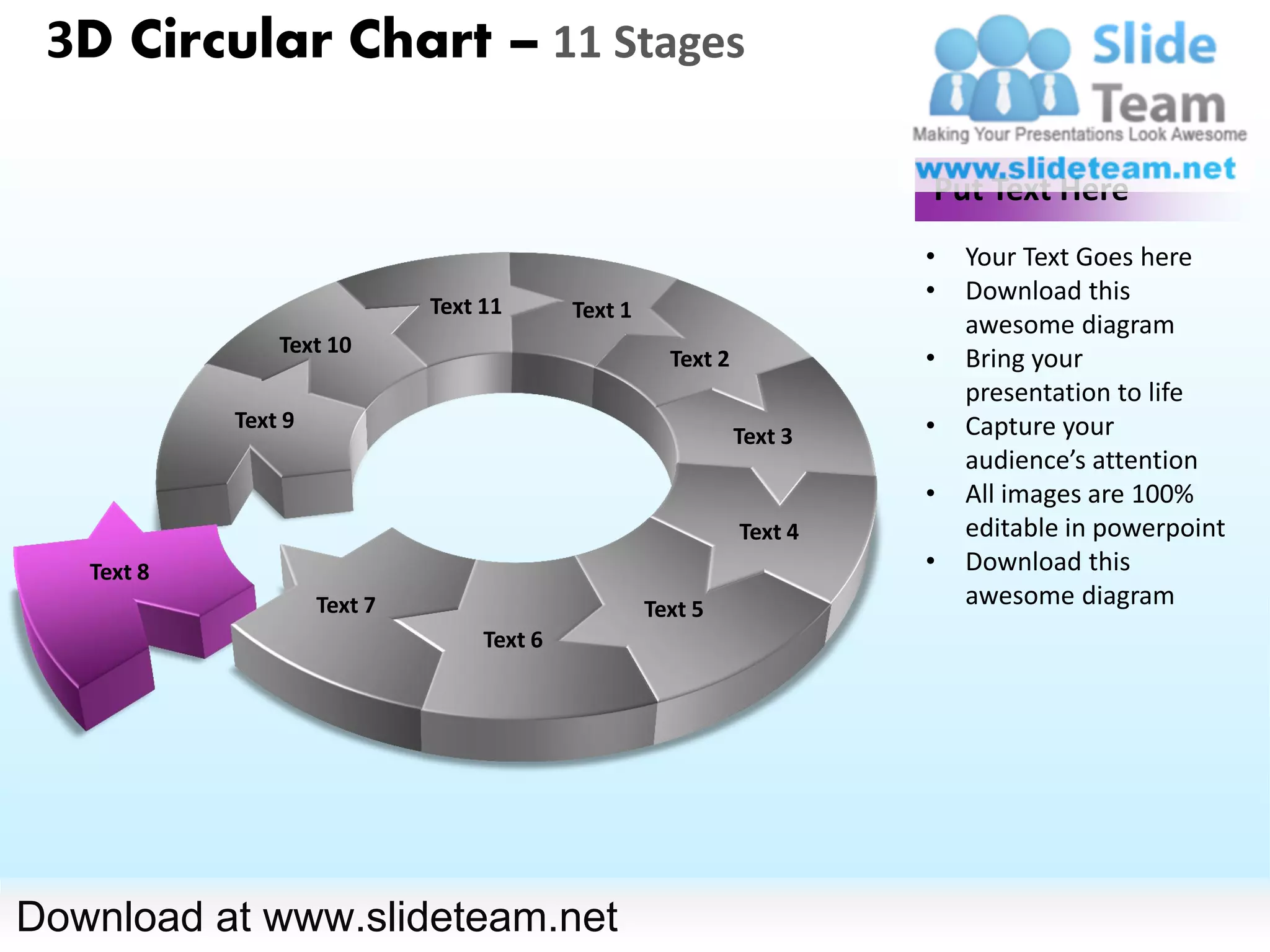 3D Circular Chart – 11 Stages

                                                                         Put Text Here
                                                                         •   Your Text Goes here
                                                                         •   Download this
                              Text 11       Text 1
                                                                             awesome diagram
                Text 10
                                                       Text 2            •   Bring your
                                                                             presentation to life
            Text 9                                                       •   Capture your
                                                                Text 3
                                                                             audience’s attention
                                                                         •   All images are 100%
                                                                Text 4       editable in powerpoint
   Text 8                                                                •   Download this
                     Text 7                          Text 5
                                                                             awesome diagram
                                   Text 6




Download at www.slideteam.net
 