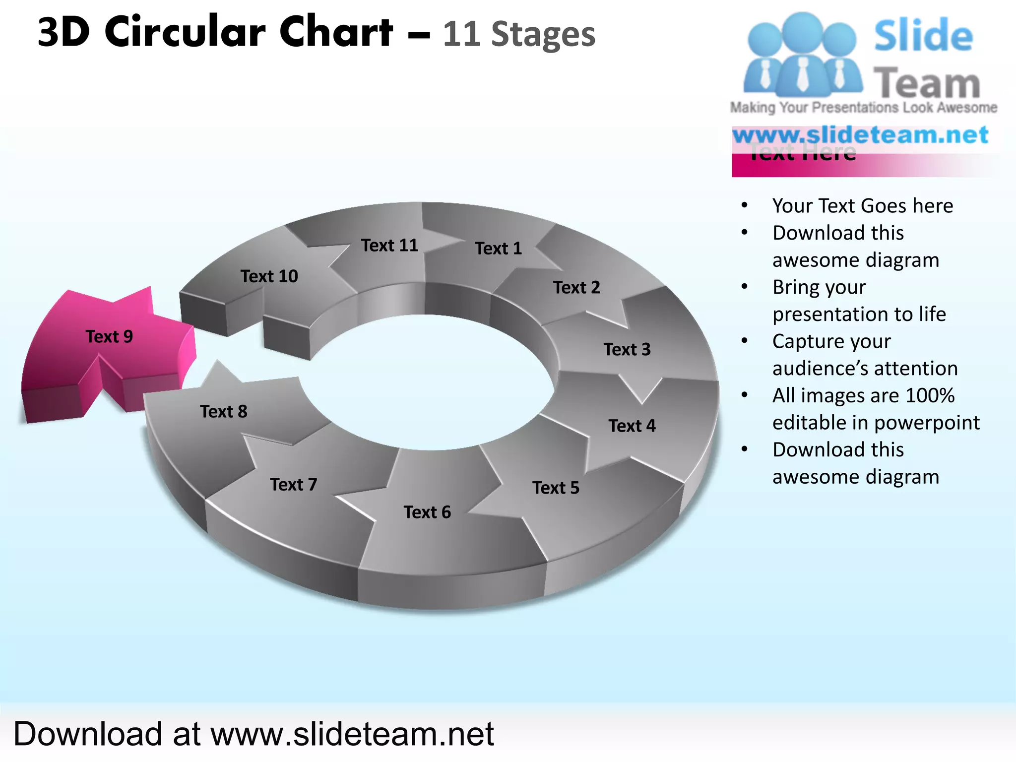 3D Circular Chart – 11 Stages

                                                                          Text Here
                                                                          •   Your Text Goes here
                                                                          •   Download this
                               Text 11       Text 1
                                                                              awesome diagram
                  Text 10
                                                        Text 2            •   Bring your
                                                                              presentation to life
    Text 9                                                                •   Capture your
                                                                 Text 3
                                                                              audience’s attention
                                                                          •   All images are 100%
             Text 8
                                                                 Text 4       editable in powerpoint
                                                                          •   Download this
                      Text 7                          Text 5
                                                                              awesome diagram
                                    Text 6




Download at www.slideteam.net
 