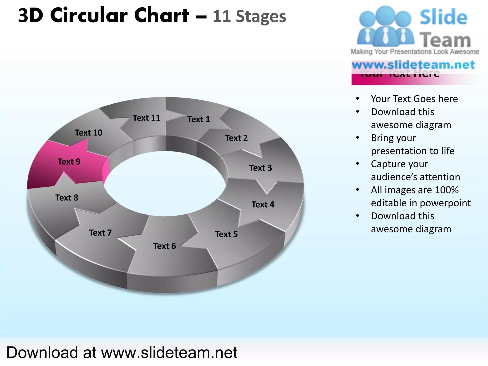 3D Circular Chart – 11 Stages

                                                                   Your Text Here
                                                                   •   Your Text Goes here
                                                                   •   Download this
                        Text 11       Text 1
                                                                       awesome diagram
           Text 10
                                                 Text 2            •   Bring your
                                                                       presentation to life
      Text 9                                                       •   Capture your
                                                          Text 3
                                                                       audience’s attention
                                                                   •   All images are 100%
      Text 8
                                                          Text 4       editable in powerpoint
                                                                   •   Download this
               Text 7                          Text 5
                                                                       awesome diagram
                             Text 6




Download at www.slideteam.net
 